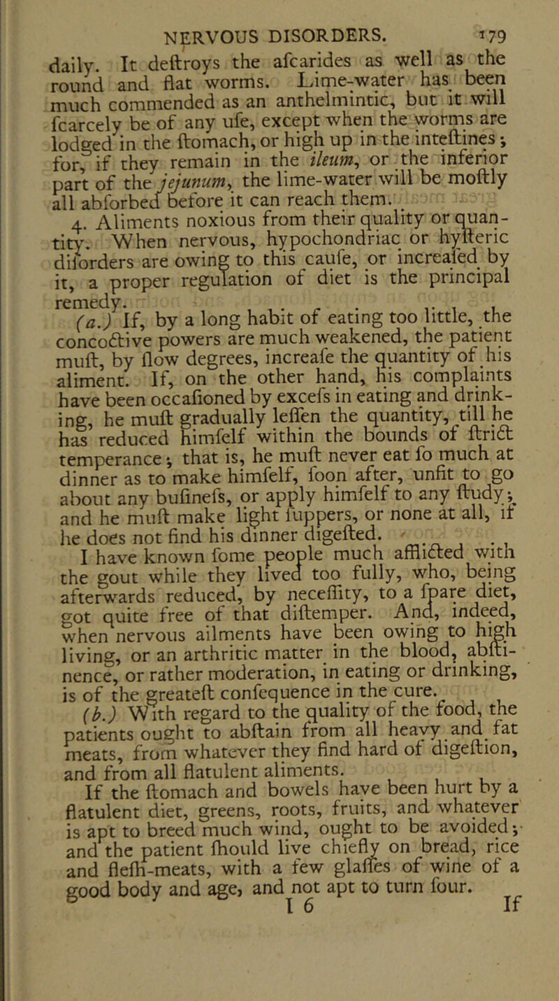 daily. It deftroys the afcarides as well as the round and flat worms. Lime-water has been much commended as an anthelmintic, but it will fcarcely be of any ufe, except when the worms are lodged in the ftomach, or high up in the inteftines *, for, if they remain in the iletim^ or the inferior part of the jejunum, the lime-water will be moftly all abforbed before it can reach them. _ 4. Aliments noxious from their quality orcuian- tity. When nervous, hypochondriac or hylteric diiorders are owing to this caufe, or increafed by it, a proper regulation of diet is the principal remedy^^^ by a long habit of eating too little, the concoftive powers are much weakened, the patient muft, by flow degrees, increafe the quantity of his aliment. If, on the other hand, his complaints have been occafioned by excefs in eating and drink- ing, he muft gradually leflen the quantity, till he has reduced himfelf within the bounds of ftri6t temperance *, that is, he rnuft never eat fo much at dinner as to make himfelf, foon after, unfit to go about any bufinefs, or apply himfelf to any ftudy and he muft make light luppers, or none at all, it he does not find his dinner digefted. I have known fome people much afflicted with the gout while they lived too fully, who, being afterwards reduced, by neceflity, to a Ipare diet, got quite free of that diftemper. And, indeed, when nervous ailments have been owing to high living, or an arthritic matter in the blood, abfti- nence, or rather moderation, in eating or drinking, is of the greateft confequence in the cure. {b.) With regard to the quality of the food, the patients ought to abftain from all heavy and fat meats, from whatever they find hard of digeftion, and from all flatulent aliments. If the ftomach and bowels have been hurt by a flatulent diet, greens, roots, fruits, and whatever is apt to breed much wind, ought to be avoided *,• and the patient fliould live chiefly on bread, rice and flefh-meats, with a few glafles of wine of a good body and age, and not apt to turn four. I 6 If