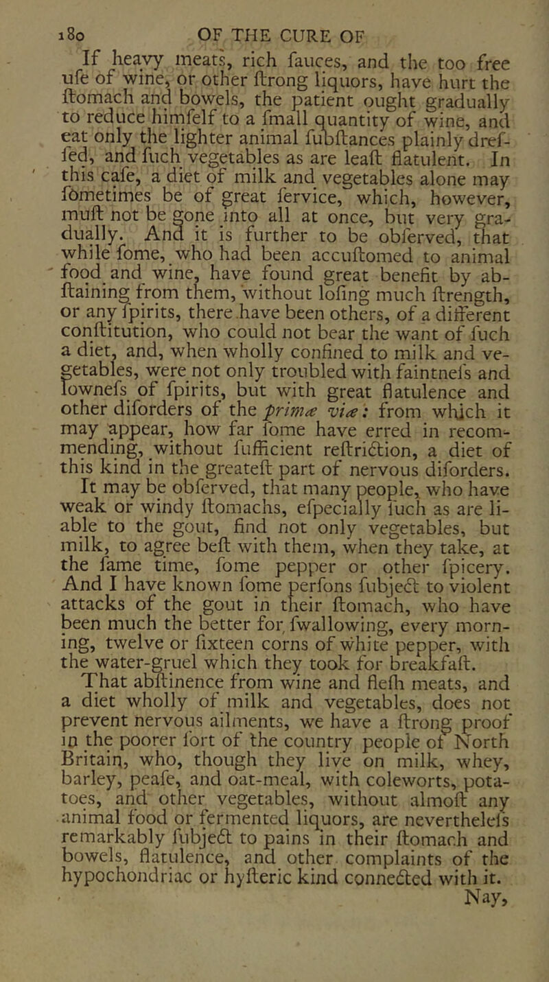 If heavy meats, rich fauces, and the too free ufe of wine, or other ftrong liquors, have hurt the ftomach and bowels, the patient ought gradually to reduce hirnfelf to a fmall quantity of wine, and eat only the lighter animal fubftances plainly dref- fed, and fuch vegetables as are leaft flatulent. In this cafe, a diet of milk and vegetables alone may fOmetimes be of great fervice, which, however, muft not be gone into all at once, but very gra- dually. And it is further to be obferved, that while fome, who had been accuftomed to animal food and wine, have found great benefit l3y ab- ftaining from them, without lofing much ftrength, or any fpirits, there .have been others, of a different conftitution, who could not bear the want of fuch a diet, and, when wholly confined to milk and ve- getables, were not only troubled with faintnefs and lownefs of fpirits, but with great flatulence and other diforders of the prima via: from wldch it may appear, how far fome have erred in recom- mending, without fufficient reflriftion, a diet of this kind in the greateft part of nervous diforders. It may be obferved, that many people, who have weak or windy ftomachs, efpecially fuch as are li- able to the gout, find not only vegetables, but milk, to agree beft with them, when they take, at the fame time, forne pepper or other fpicery. And I have known fome perfons fubjeil to violent attacks of the gout in their ftomach, who have been much the better for, fwallowing, every morn- ing, twelve or fixteen corns of white pepper, with the water-gruel which they took for breakfaft. That abftinence from wine and fiefli meats, and a diet wholly of milk and vegetables, does not prevent nervous ailments, we have a ftrong proof in the poorer Ibrt of the country people of North Britain, who, though they live on milk, whey, barley, peafe, and oat-meal, with coleworts, pota- toes, and other vegetables, without almoft any animal food or fermented liquors, are neverthelels remarkably fubjebl to pains in their ftomach and bowels, flatulence, and other complaints of the hypochondriac or hyfteric kind connected with it. Nay,