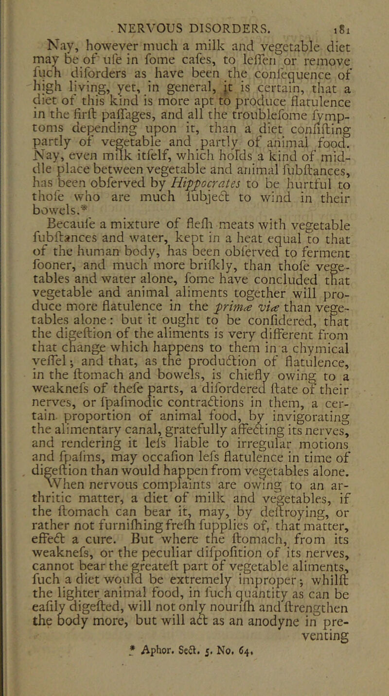 Nay, however much a milk and vegetable diet may be ofufe in fome cafes, to leflen or remove fuch diforders as have been the conlequence of high living, yet, in general, it is certain, that a diet of this kind is more apt to produce flatulence in the firfl; paflTages, and all the troublefome ^mp- toms depending upon it, than a diet confifling partly of vegetable and partly of animal food. Nay, even milk itfelf, which holds a kind of mid- dle place between vegetable and animal fubftances, has been obferved by Hippocrates to be hurtful to thofe who are much lubject to wind in their bowels.^ Becaufe a mixture of flefli meats with vegetable fubftances and water, kept in a heat equal to that of the human body, has been obferved to ferment fooner, and much more brifl^ly, than thofe vege- tables and water alone, fome have concluded that vegetable and animal_ aliments together will pro- duce more flatulence in the prima via than vege- tables alone: but it ought to be confidered, that the digeftion of the aliments is very different from that change which happens to them in a chymical yeffel; and that, as the production of flatulence, in the ftomach and bowels, is chiefly owing to a weaknefs of thefe parts, a diforderecl ftate ot their nerves, or fpafmodic contractions in them, a cer- tain. proportion of animal food, by invigorating the alimentary canal, gratefully affeding its nerves, and rendering it lefs liable to irregular motions and fpafins, may occafion lefs flatulence in time of digeftion than would happen from vegetables alone. When nervous complaints are owing to an ar- thritic matter, a diet of milk and vegetables, if the ftomach can bear it, may, by deftroying, or rather not furnifliingfrefh fupplies of, that matter, effect a cure. But where tne ftomach, from its weaknefs, or the peculiar difpofition of its nerves, cannot bear the greateft part of vegetable aliments, fuch a diet would be extremely improper-, whilft the lighter animal food, in fuch quantity as can be eafily digefted, will not only nourifh and ftrengthen the body more, but will aft as an anodyne in pre- venting * Aphor. Seil. 5. No. 64.