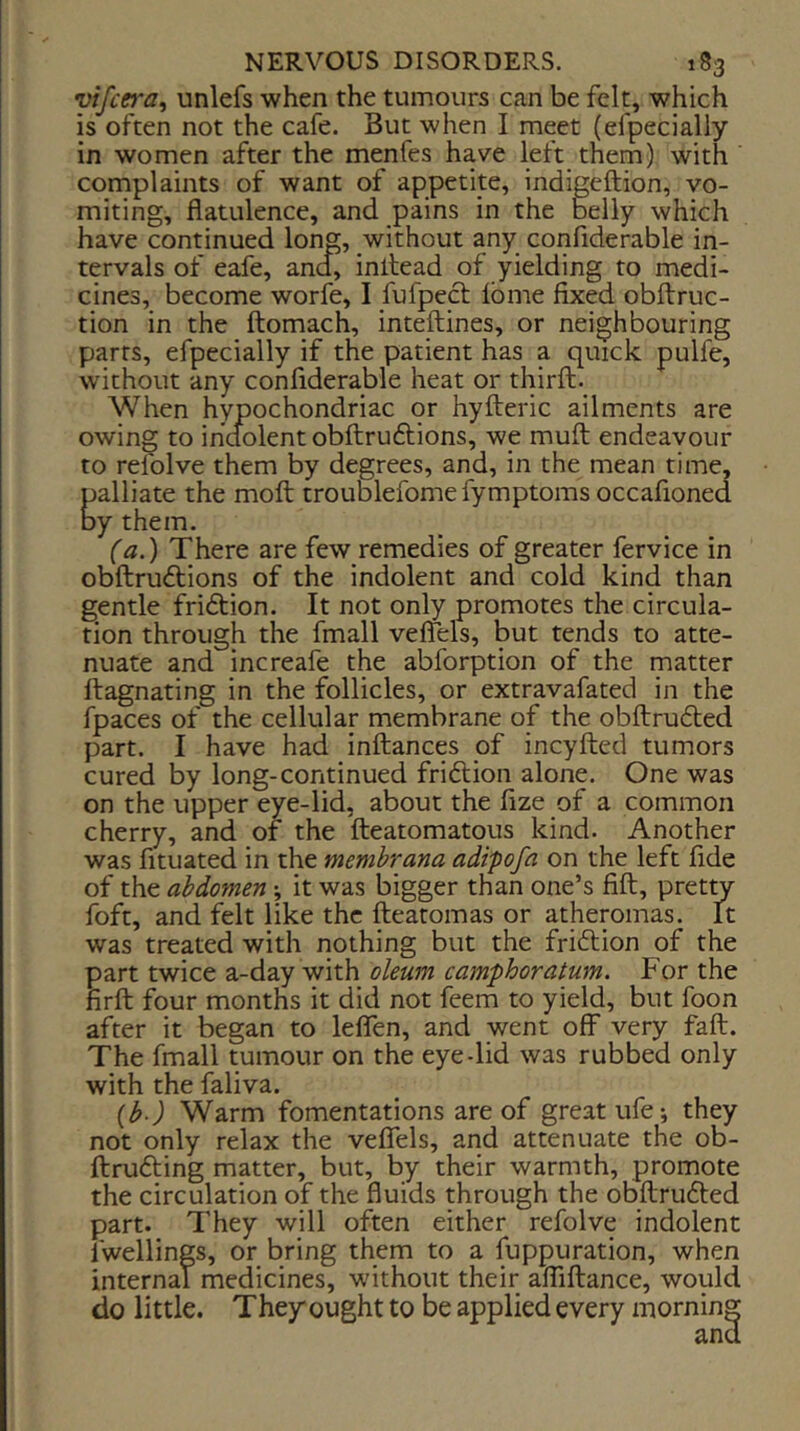 vifcera, unlefs when the tumours can be felt, which is often not the cafe. But when I meet (efpecially in women after the menfes have left them) with complaints of want of appetite, indigeftion, vo- miting, flatulence, and pains in the b^elly which have continued long, without any confiderable in- tervals of eafe, and, inilead of yielding to medi- cines, become worfe, I fufpecl Ibme fixed obftruc- tion in the ftomach, inteftines, or neighbouring parts, efpecially if the patient has a quick pulfe, without any confiderable heat or thirft. When hypochondriac or hyfteric ailments are owing to indolent obftruftions, we muft endeavour to refolve them by degrees, and, in the mean time, Calliate the moft troublefomefymptoms occafioned y them. (a.) There are few remedies of greater fervice in obftrudlions of the indolent and cold kind than gentle fridtion. It not only promotes the circula- tion through the fmall vefTels, but tends to atte- nuate and increafe the abforption of the matter ftagnating in the follicles, or extravafated in the fpaces of the cellular membrane of the obftrudted part. I have had inftances of incyfted tumors cured by long-continued fridlion alone. One was on the upper eye-lid, about the fize of a common cherry, and of the fteatomatous kind. Another was fituated in the memhrana adipofa on the left fide of the abdomen *, it was bigger than one’s fift, pretty foft, and felt like the fteatomas or atheromas. It was treated with nothing but the fridtion of the part twice a-day with oleum camphoratum. For the firft: four months it did not feem to yield, but foon after it began to leflfen, and went off very faft. The fmall tumour on the eye-lid was rubbed only with the faliva. {b ) Warm fomentations are of great ufe; they not only relax the veflels, and attenuate the ob- ftrufting matter, but, by their warmth, promote the circulation of the fluids through the obftrudled part. They will often either refolve indolent fwellings, or bring them to a fuppuration, when internal medicines, without their afliftance, would do little. They ought to be applied every morning and