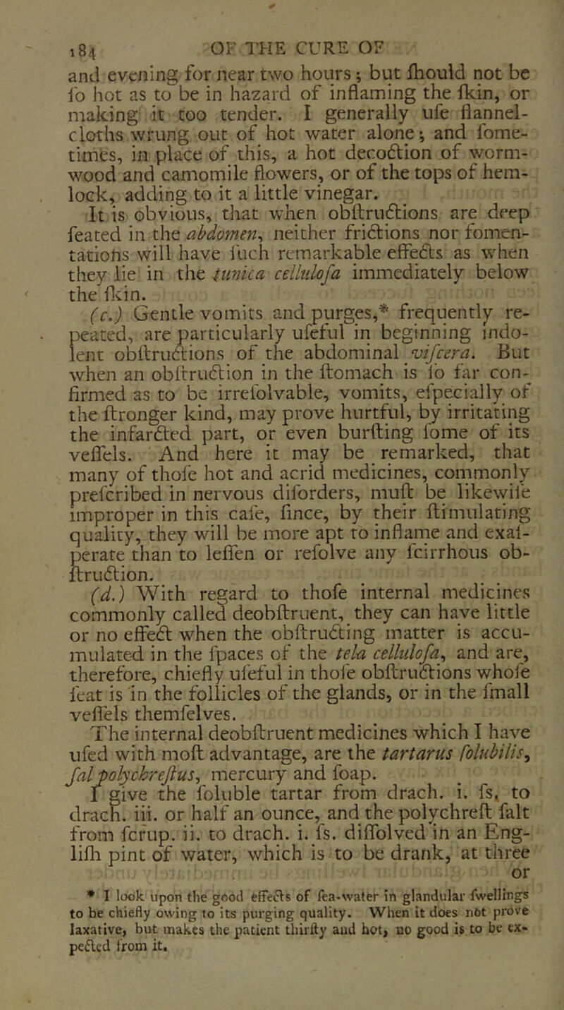 and evening for near two hours; but fhould not be ib hot as to be in ha2ard of inflaming the Ikin, or making it too tender. I generally ufe flannel- cloths wrung out of hot water alone ^ and fome- times, in place of this, a hot decodion of worm- wood and camomile flowers, or of the tops of hem- lock, adding to it a little vinegar. It is obvious, that when obftrudtions are deep feated in the abdomen^ neither friftions nor fomen- tations will have fuch remarkable effebts as when they lie in the Wiica cellulofa immediately below the flein. (c.) Gentle vomits and purges,^ frequently re- peated, are particularly ufeful in beginning indo- lent obllruClions of the abdominal But when an oblrruftion in the ftomach is ib far con- firmed as to be irrelblvable, vomits, efpecially of the ftronger kind, may prove hurtful, by irritating the infarfted part, or even burfting fome of its veflels. And here it may be remarked, that many of thole hot and acrid medicines, commonly preferibed in nervous diforders, muft be likewil'e improper in this cafe, fince, by their ftimulating quality, they will be more apt to inflame and exal- perate than to leifen or refolve any feirrhous ob- ftrublion, (d.) With regard to thofe internal medicines commonly called deobftruent, they can have little or no effebt when the obftrubting matter is accu- mulated in the fpaces of the tela cellulofa^ and are, therefore, chiefly ul'eful in thole obdrubtions whole feat is in the follicles of the glands, or in the fmall veflels themfelves. The internal deobftruent medicines which I have ufed with moft advantage, are the tartarus folubilis^ falpolychrejius, mercury and foap. 1 give the foluble tartar from drach. i. fs, to drach. iii. or half an ounce, and the polychreft fait from fcfup. ii. to drach. i. fs. diflfolved in an Eng- lifli pint of water, which is to be drank, at three or • I look, upon the good effefts of fea-water in glandular fwellings to be chiefly owing to its purging quality. When it does not prove laxative, but makes the patient thirfty and hot, no good is to be ex- pelled from it.