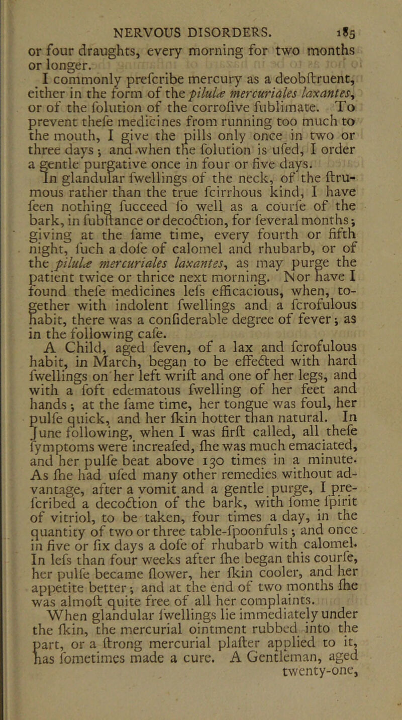 or four draughts, every morning for two months or longer. I commonly prefcribe mercury as a deobftruent, either in the form of l\itpilul^e mercuriales laxantes^ or of the folution of the corrofive fublimate. To prevent thefe medicines from running too much to the mouth, I give the pills only once in two or three days ; and .when the folution is ufed, I order a gentle purgative once in four or five days. In glandular fwellings of the neck, pf the ftru- mous rather than the true fcirrhous kind, I have feen nothing fucceed lb well as a courfe of the bark, in fubftance or decoftion, for feveral months; giving at the fame time, every fourth or fifth night, fuch a dole of calomel and rhubarb, or of the pilulce mercuriales lax ant es^ as may purge the patient twice or thrice next morning. Nor have I found thefe medicines lei's efficacious, when, to- fether with indolent fwellings and a fcrofulous abit, there was a confiderable degree of fever j as in the following cafe. A Child, aged feven, of a lax and fcrofulous habit, in March, began to be effefted with hard fwellings on her left wrift and one of her legs, and with a foft edematous fwelling of her feet and hands •, at the fame time, her tongue was foul, her pulfe quick, and her Ikin hotter than natural. In June following, when I was firfl; called, all thefe i'ymptoms were increafed, ffie was much emaciated, and her pulfe beat above 130 times in a minute. As ffie had ufed many other remedies without ad- vantage, after a vomit and a gentle purge, I ,pre- fcribed a decodtion of the bark, with fome Ipirit of vitriol, to be taken, four times a day, in the quantity of two or three table-fpoonfuls •, and once in five or fix days a dofe of rhubarb with calomel. In lefs than four weeks after ffie began this courfe, her pulfe became flower, her fkin cooler, and l^r appetite better •, and at the end of two months ffie was almoil quite free of all her complaints. when glandular fwellings lie immediately under the fkin, the mercurial ointment rubbed into the part, or a ftrong mercurial plafter applied to it, has fometimcs made a cure. A Gentleman, aged twenty-one.