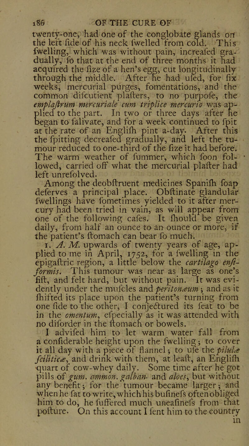 twent)r-one, had one of the conglobate glands orf the left fide of his neck fwelled from cold. This fwelling, which was without pain, increafed gra- dually, fo that at the end of three months it had acquired the fize of a hen’s egg, cut longitudinally through the middle. After he had uled, for fix weeks, mercurial purges, fomentations, and the common difcutient plafters, to no purpofe, the emplajirum mercuriale cum triplice mercurio was ap- Elied to the part. In two or three days after he egan to falivate, and for a week continued to fpit at the rate of an Englifh pint a-day. After this the fpitting decreafed gradually, and left the tu- mour reduced to one-third of the fize it had before. The warm weather of fummer, which foon fol- lowed, carried off what the mercurial plafter had left unrefolved. Among the deqbftruent medicines Spanifh foap deferves a principal place. Obftinate glandular fwellings have fometimes yielded to it after mer- cury had been tried in vain, as will appear from one of the following cafes. It Ihould be given daily, from half an ounce to an ounce or more, if the patient’s ftomach can bear fo much. I. A. M. upwards of twenty years of age, ap- plied to me in April, 1752, for a fwelling in the epigaftric region, a little below the cartilago enfi~ formis. This tumour was near as_ large as one]s fill, and felt hard, but without pain. It was evi- dently under the mufcles znd peritonaeum y and as it fhifted its place upon the patient’s turning from one fide to the other, I conjeftured its feat to be in the omentum^ Specially as it was attended with no diforder in the ftomach or bowels. I advifed him to let warm water fall from a confiderable height upon the fwelling; to cover it all day with a piece of flannel *, to ule xht pilule fciliticie^ and drink with them, at leaft, an Englifli ■quart of cow-whey daily. Some time after he got pills of gum. ammon. galban- and aloes.^ but without any benefit*, for the tumour became larger*, and when he fat to write, which his bufinefs often obliged him to do, he fuffered much uneafinefs from that pofture. On this account I fent him to the country in