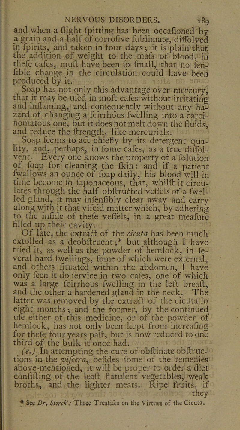 and when a flight fpitting has been occafioned by a grain and a half of corrofive fiiblimate, diflblved in fpirits, and taken in four days; it is plain that the addition of weight to the mafs of blood, in thefe cafes, muft have been fo fmall, that no fen- fible change in the circulation could have been produced by it. Soap has not only this advantage over mercury, that it may be tiled in moft cafes without irritating and inflaming, and confequently without any ha- zard of changing a fcirrhous fwelling into a carci- nomatous one, but it does not melt down the fluids, and reduce the ftrength, like mercurials. Soap feems to a<5b chiefly by its detergent qua- lity, and, perhaps, in fome cafes, as a true dilfol- venc- Every one knows the property of a folution of foap for cleaning the fkin: and if a patient fwallows an ounce of foap daily, his blood will in time become fo faponaceous, that, whilfl: it circu- lates through the half obftrufted veflels of a fwel- led gland, it may infenfibly clear away and carry alon^ with it that vifcid matter which, by adhering to tne infide of thefe velTels, in a great meafure filled up their cavity. Of late, the extract of the dcu^a has been much extolled as a deobftruent •* but although I have tried it, as well as the powder of hemlock, in fe- veral hard fwellings, fome of which were external, and others fituated within the abdomen, I have only feen it do fervice in two cafes, one of which was a large fcirrhous fwelling in the left breaft, and the other a hardened gland -in the neck. The latter was removed by the extradl of the cicuta in eight months and the former, by the continued ule either of this medicine, or of the powder of hemlock, has not only been kept from increafing for thefe four years pafr, but is now reduced to one third of the bulk it once had. (e.)^ In attempting the cure of obftinate obftruc- tions in the vifeera^ befides fome of the remedies above-mentioned, it will be proper to order a diet confifting of the leaf!: flatulent vegetables, weak broths, and the lighter meats. Ripe fruits, if they • See Dr, Siorck's Three Treatifes on the Virtues of the Cicuta.