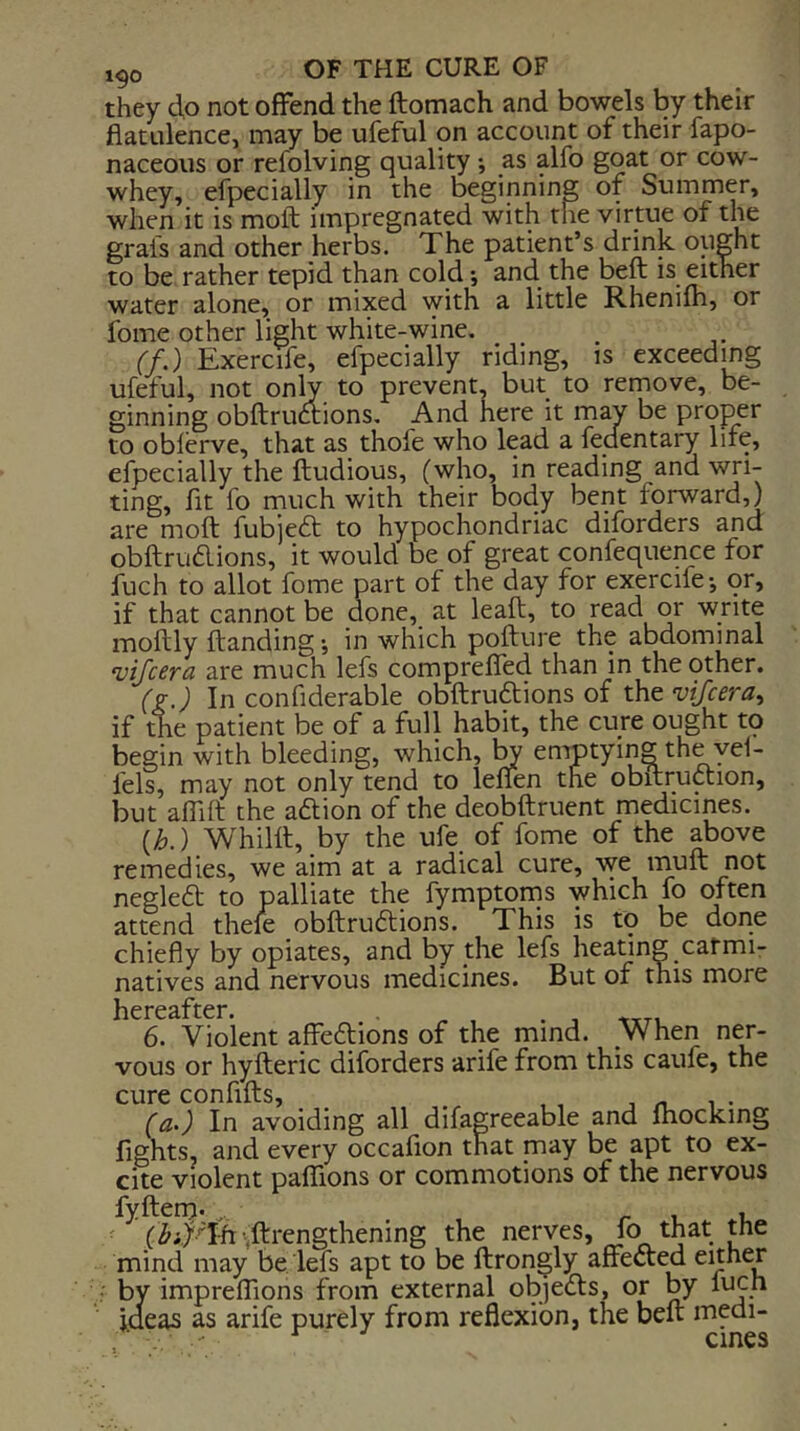 they do not offend the ftomach and bowels by their flatulence, may be ufeful on account of their fapo- naceous or refolving quality *, as alfo goat or cow- whey, efpecially in the oeginning of Summer, when it is moft impregnated with the virtue of the grals and other herbs. The patient’s drink ought to be rather tepid than cold; and the beft is either water alone, or mixed with a little Rhenifh, or fome other light white-wine. ^ (f.) Exercife, efpecially riding, is exceeding ufeful, not only, to prevent, but to remove, be- ginning obftruoiions. And here it may be proper to obferve, that as thofe who lead a fedentary life, efpecially the ftudious, (who, in reading and wri- ting, fit fo much with their body bent forward,) are moft fubjeft to hypochondriac diforders and obftrudions, it would be of great confequence for fuch to allot fome part of the day for exercife-, or, if that cannot be done, at leaft, to read or write moftly ftanding in which pofture the abdominal vifcera are much lefs comprefled than in the other. (g.) In confiderable obftruftions of the vifcera^ if the patient be of a full habit, the cure ought to begin with bleeding, which, ^ emptying the yei- fels, may not only tend to lenen the obftruftion, but affift the acftion of the deobftruent medicines. {h.) Whilft, by the ufe of fome of the above remedies, we aim at a radical cure, w^ muft not negledl; to palliate the fymptorns which fo often attend thele obftrudlions. This is to be done chiefly by opiates, and by the lefs headng carmi- natives and nervous medicines. But of this more licrc3.ftcr* 6. Violent affeftions of the mind. When ner- vous or hyfteric diforders arife from this caufe, the cure confifts, , , , . . . (a.) In avoiding all difagreeable and ftiocking fights, and every occafion that may be apt to ex- cite violent paflions or commotions of the nervous fyfterrj-r i. i, ^ (^i/Tfr^.ftrengthening the nerves, fo that the mind may be, lefs apt to be ftrongly affected ^^Ji^er by impreffions from external objeds, or by luch ideas as arife purely from reflexion, the beft medi- . ■ ^ cines