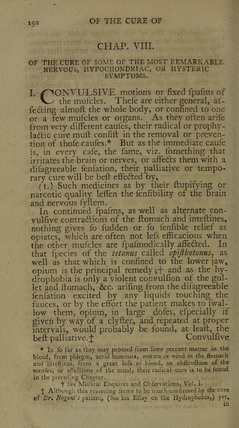 CHAP. VIII. OF THE CURE OF SOME OF THE MOST REMARKABLE NERVOUS, HYPOCHONDRIAC, OR HYSTERIC SYMPTOMS. I. /CONVULSIVE motions or fixed fpafms of the miil'cles. Thefe are either general, af- fefling almoft the whole body, or confined to one or a few mufcles or organs. ^ As they often arife from very different caufes, their radical or prophy- laftic cure muft confill in the rempval or preven- tion of thofe caufes.* But as the immediate caufe is, in every cafe, the fame, viz. fomething that irritates the brain or nerves, or affedts them with a difagreeable fenfation, their palliative or tempo- rary cure will be befl effected by, (I.) Such medicines as by their ftupifying or narcotic quality lelfen the fenfibility of the brain and nervous fyftem. In continued fpafms, as well as alternate con- vulfive contra6lions of the ftomach and inteftines, nothing gives fo fudden or fo fenfible relief as opiates, which are often not lefs efficacious when the other mufcles are fpafmodically affefted. In that Ipecies of the tetanus called opijihotonus^ as well as that which is confined to the lower jaw, opium is the principal remedy j-f and as the hy- drophobia is only a violent convulfion of the gul- let and ftomach, &c. arifing from the difagreeable fenfation excited by any liquids touching the fauces, or by the effort the patient makes to fwal- low them, opium, in large dofes, efpecially if given by way of a clyfter, and repeated at proper intervals, would probably be found, at leaft, the beft palliative.i Convulfive * In fo far as they may proceed from fome peccant matter in tlie blood, from phlegm, acrid humours, worms or w'ind in the ftomach and inteftines, from a great lofs of blood, an obftruflion of the menfes, or afFe61ions of the mind, their radical cure is to be found in the preceding Chapter. + See Medical Enquires and Obfervations, Vol. i. J Although this reaioning fecins to be much confirmed by the cure of Dr, Nugent's patient, (Sec his Ellay on the Hydrophobia,) yet,