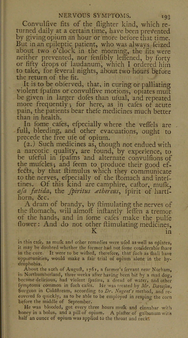 Convulfive fits of the (lighter kind, which re- turned daily at a certain time, have been prevented by giving opium an hour or more before that time. But in an epileptic patient, who was always feized about two o’dock in the morning, the fits were neither prevented, nor fenfibly lefTened, by forty or fifty drops of laudanum, which I ordered him to take, for feveral nights, about two hours before the return of the fit. It is to be oblerved, that, in curing or palliating violent fpafms or convulfive motions, opiates mult be given in larger dofes than ufual, and repeated more frequently; for here, as in cafes of acute pain, the patients bear thefe medicines much better than in health. In Ibme cafes, efpecially where the veffels are . full, bleeding, and other evacuations, ought to precede the free ufe of opium. (2.) Such medicines as, though not endued with a narcotic ^ quality, are found, by experience, to be ufeful in fpafms and alternate convulfions of the mufcles; and feem to, produce their good ef. feds, by that ftimulus which they communicate tp the nerves, efpecially of the ftomach and intef- tines. Of this kind are camphire, caftor, muflc, afa fcetida^ the Jpiritus athereus^ I'pirit of hartf- horn, &c. A dram of brandy, by ftimulating the nerves of the ftomach, will almoft inftantly leffen a tremor of the hands, and in fome cafes make the pulfe flower: And do not other ftimulating medicines, K in in this cafe, as muOc and other remedies were ufcd as well as opiates, it may be doubted whether the former had not fome coofiderable fhare in the cure. It were to be wifhed, therefore, that fuch as fhall have opportunities, would make a fair trial of opium alone in the hy- drophobia. About the 20th of Augulf, 1761, a farmer’s fervant near Norham, in Northumberland, three weeks after having been bit by a mad dog, became delirious, had violent fpafms, a dread of water, and other fymptoms common in fuch cafes. He was treated by Mr. Da-wfon, Surgeon in Coldftream, according to Dr. Nugent's method, and re- covered fo quickly, as to be able to be employed in reaping the corn before the middle of September. He was blooded, got every three hours mttfle and cinnabar with honey in a bolus, and a pill of opium. A plalfer of galbanum with half an ounce of opium was applied to the throat and neck*.