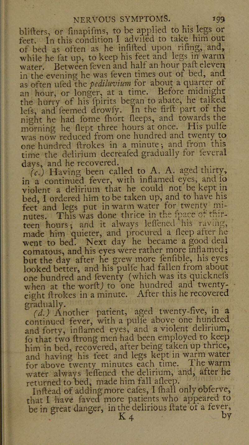 blifters, or finapifins, to be applied to his legs or feet. In this condition I advifed to take him out of bed as often as he infilled upon rifing, and, while he fat up, to keep his feet and legs in warm water. Between feven and half an hour pall eleven in the evening he was feven times out of bed, and as often ufed the pediluviufn for about a quarter of an hour, or longer, at a time. Before midnight the hurry of his fpirits began to abate, he talked lei's, and feemed drowfy. In the firft part of the night he had fome Ihort Beeps, and towards the morning he flept three hours at once. His pulfe was now reduced from one hundred and twenty to one hundred ftrokes in a minute and from this time the delirium decreafed gradually for feveral days, and he recovered. . (c.) Having been called to A. A. aged thirty, in a continued fever, with inflamed eyes, and fo violent a delirium that he could not be kept in bed, I ordered him to be taken up, and to have his feet and legs put in warm water for twenty nii- nutes. This was done thrice in the fpace ot thir- teen hours-, and it alv/ays leflfened his ravmg, made him quieter, and procured a fleep after he went to bed. Next day he became a good deal comatous, and his eyes were rather more inflamed; but the day after he grew more fenfibie, his eyes looked better, and his pulfe had fallen front about one hundred and feventy (which was its quicknels when at the worftj to one hundred and twenty- eight ftrokes in a minute. After this he recovered gradually. (d.) Another patient, aged twenty-five, in a continued fever, with a pulfe above one hundred and forty, inflamed eyes, and a violent delirium, fo that two ftrong men had been employed to keep him in bed, recovered, after being taken up thrice, and having his feet and legs kept in warm water for above twenty minutes each time. 1 he warm water always leflfened the delirium, and, after he returned to bed, made him fall afleep. Inftead of adding more cafes, I (hall onlyobferve, that I have faved more patients who appeared to be in great danger, in the delirious ftate of a fever, K 4 by