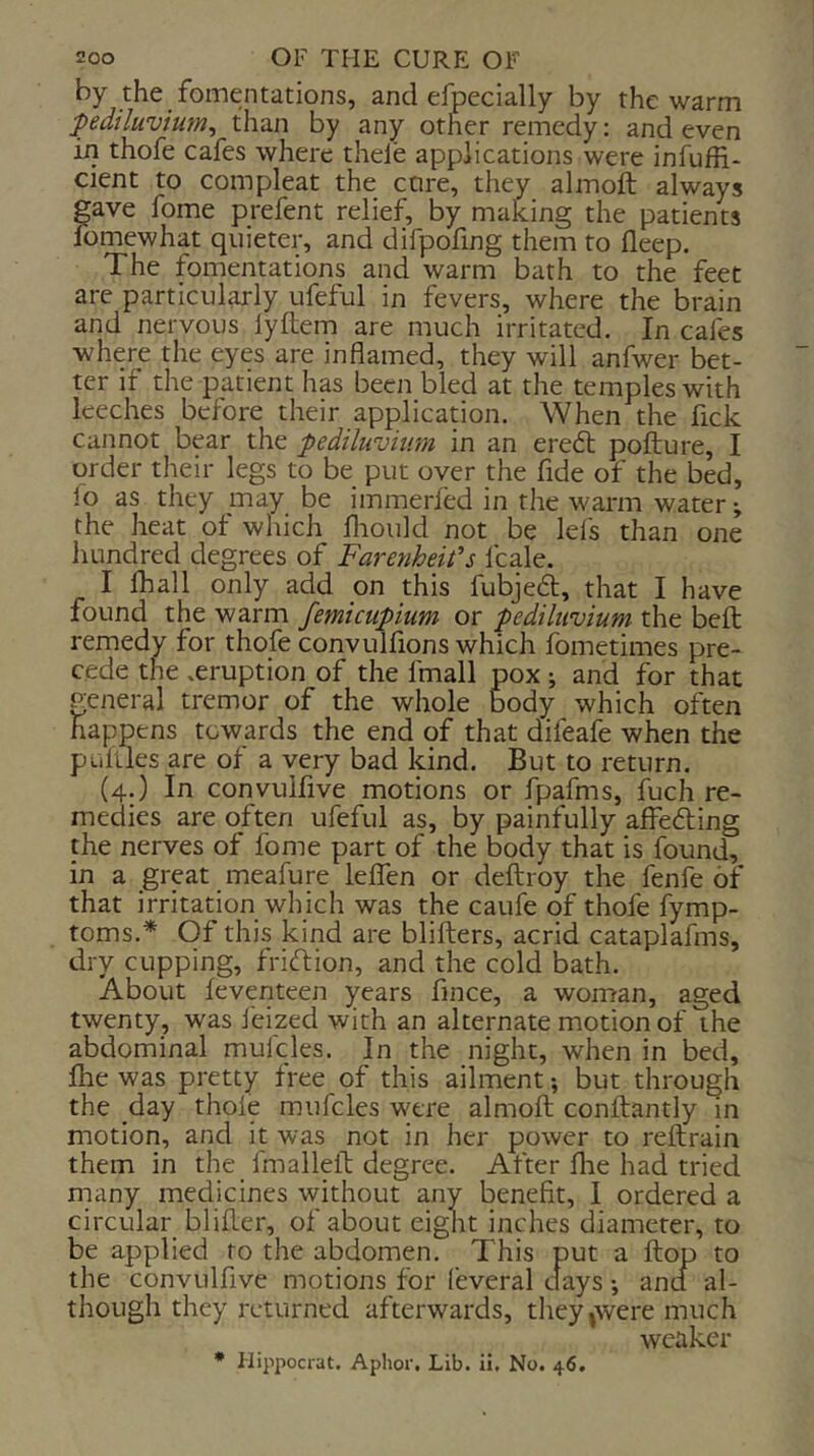 by the fomentations, and efpecially by the warm pediluvium^ than by any other remedy: and even in thofe cafes where thele applications were infufH- cient to compleat the core, they almoft always gave fome prefent relief, by making the patients lomewhat quieter, and difpofing them to fleep. The fomentations and warm bath to the feet are particularly ufeful in fevers, where the brain and nervous lyftem are much irritated. In cafes where the eyes are inflamed, they will anfwer bet- ter if the patient has been bled at the temples with leeches before their application. When the lick cannot bear the pediluviim in an eredt pofture, I order their legs to be put oyer the fide of the bed, lo as they may be immerfed in the warm water; the heat ot which flioiild not be lefs than one hundred degrees of Farenheit's Icale. I fhall only add on this fubjeft, that I have found the warm femicupium or pediltivium the beft remedy for thofe convulfions which fometimes pre- cede the .eruption of the fmall pox ; and for that general tremor of the whole body which often happens towards the end of that difeafe when the pulUes are of a very bad kind. But to return. (4.) In convulfive motions or fpafms, fuch re- medies are often ufeful as, by painfully affefting the nerves of fome part of the body that is found, in a great meafure leflTen or deftroy the fenfe of that irritation which was the caufe of thofe fymp- toms.* Of this kind are blifters, acrid cataplafms, dry cupping, friftion, and the cold bath. About feventeen years fmce, a woman, aged twenty, was feized with an alternate motion of the abdominal mufcles. In the night, when in bed, flie was pretty free of this ailment; but through the day thole mufcles were almoft conftantly in motion, and it was not in her power to reftrain them in the fmalleft degree. After Are had tried many medicines without any benefit, I ordered a circular blifter, of about eight inches diameter, to be applied to the abdomen. This put a ftop to the convulfive motions for (everal clays and al- though they returned afterwards, they|Were much weaker * Hippocrat. Aphor. Lib. ii. No. 46.
