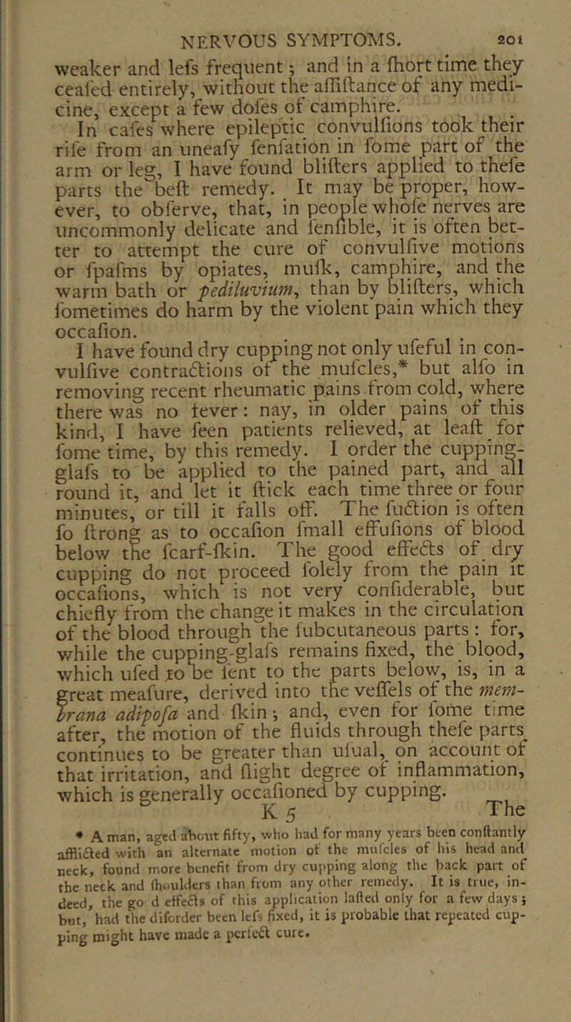 weaker and lefs frequent *, and in a fhort time they cealed entirely, without the affiftance of any medi- cine, except a few dofes ot camphire. In cafes where epileptic convulfions took their rile from an uneafy fenfation in fome part of the arm or leg, I have found blifters applied to thefe parts the bell remedy. It may be proper, how- ever, to obferve, that, in people whole nerves are uncommonly delicate and lenfible, it is often bet- ter to attempt the cure of convulfive motions or fpafms by opiates, mulk, camphire, and the warm bath or pediluvium^ than by blifters, which fometimes do harm by the violent pain which they occafion. I have found dry cupping not only ufeful in con- vulfive contradlions ot the mufcles,* but alfo in removing recent rheumatic pains from cold, where there was no fever: nay, in older pains of this kind, I have feen patients relieved, at leaft for fome time, by this remedy. I order the cupping- glafs to be applied to the pained part, and all round it, and let it ftick each time three or four minutes, or till it falls off. The fuftion is often fo ftrong as to occafion fmall effufions of blood below the fcarf-fkin. The good effebls of dry cupping do not proceed folely from the pain it occafions, which is not very confiderable, but chiefly from the change it makes in the circulation of the blood through the fubcutaneous parts : for, while the cupping-glafs remains fixed, the blood, which ufed to be lent to the parts below, is, in a great meafure, derived into the veflfels ot the mm- hrana, adipofa and Ikin •, and, even for foitie time after, the motion of the fluids through thefe parts continues to be greater than ulual^ on account or that irritation, and flight degree of inflammation, which is generally occafloned by cupping. K 5 The * A man, aged about fifty, who had for many years been conftantly afflifted with an alternate motion of the mnfcles of his head and neck, found more benefit from dry cupping along the back part of the neck and (boulders than from any other remedy. It is true, in- deed, the go d effefls of this application lafted only for a few days j but,’had the diforder been lefs fixed, it is probable that repeated cup- ping might have ntade a perfeft cure.