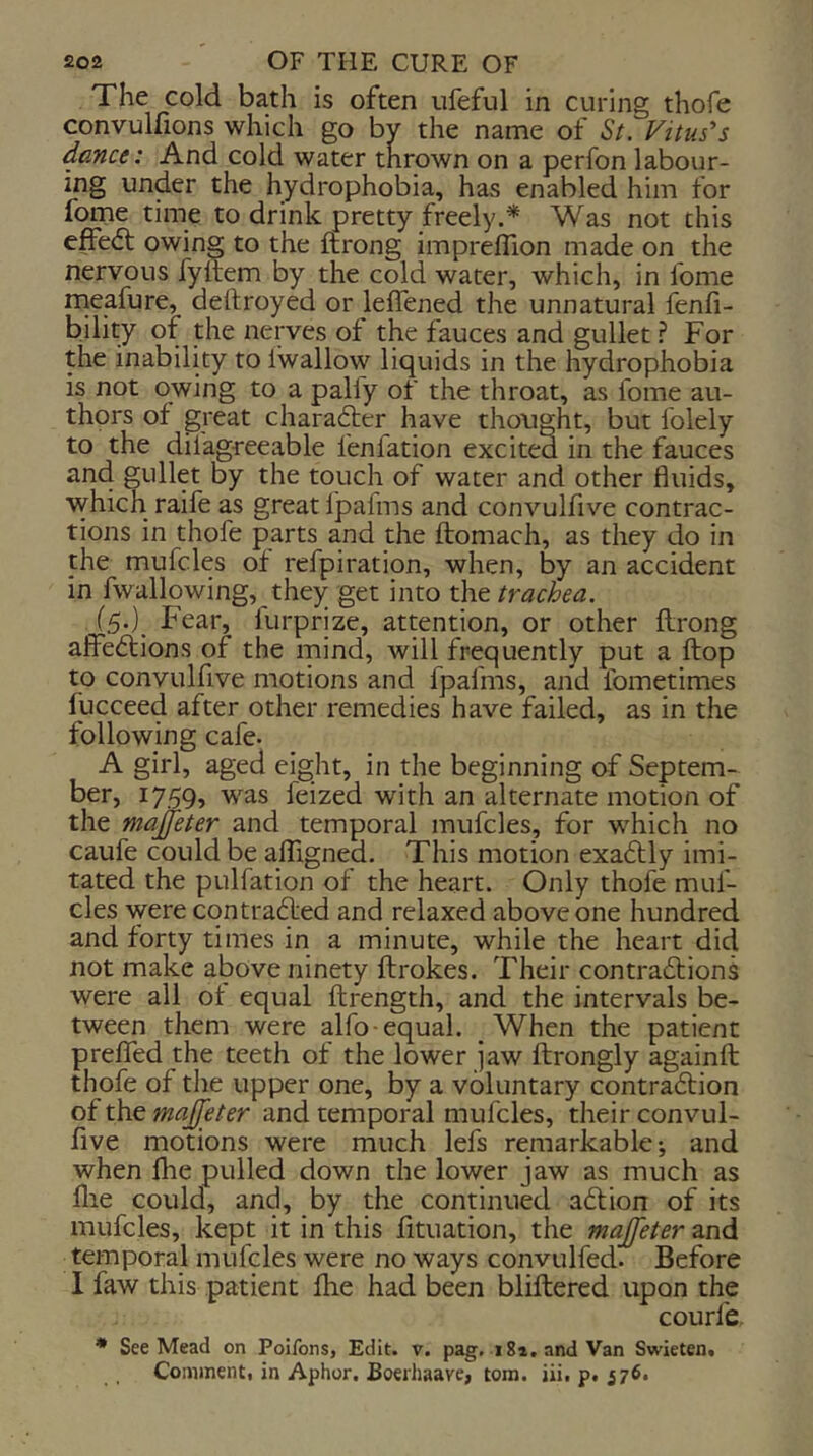The cold bath is often ufeful in curing thofe convulfions which go by the name of St. Vitus's dance: And cold water thrown on a perfon labour- ing under the hydrophobia, has enabled him for fome time to drink pretty freely.* Was not this effedt owing to the ftrong imprefllon made on the nervous fyltem by the cold water, which, in fome meafure, dellroyed or leffened the unnatural lenfi- bility of the nerves of the fauces and gullet ? For the inability to Iwallow liquids in the hydrophobia is not owing to a palfy of the throat, as fome au- thors of great charafter have thought, but folely to the dilagreeable fenfation excited in the fauces and gullet by the touch of water and other fluids, which raife as great Ijpafms and convulfive contrac- tions in thofe parts and the llomach, as they do in the mufcles of refpiration, when, by an accident in fwallowing, they get into the trachea. (5.) Fear, lurprize, attention, or other flrong affedtions of the mind, will frequently put a ftop to convulfive motions and fpafms, and fometimes fucceed after other remedies have failed, as in the following cafe. A girl, aged eight, in the beginning of Septem- ber, 1759, was feized with an alternate motion of the majfeter and temporal mufcles, for which no caufe could be alTigned. This motion exadtly imi- tated the pulfation of the heart. Only thofe muf- cles were cqntradled and relaxed above one hundred and forty times in a minute, while the heart did not make above ninety ftrokes. Their contradfions were all of equal ftrength, and the intervals be- tween them were alfo-equal. _ When the patient preflTed the teeth of the lower jaw flrongly againft thofe of the upper one, by a voluntary contradtion of the majjeter and temporal mufcles, their convul- five motions were much lefs remarkable-, and when Ihe pulled down the lower jaw as much as file could, and, by the continued adfion of its mufcles, kept it in this fituation, the majfeter and temporal mufcles were no ways convulfed. Before 1 faw this patient fhe had been bliftered upon the courfe * See Mead on Poifons, Edit. v. pag. 184, and Van Swieten,