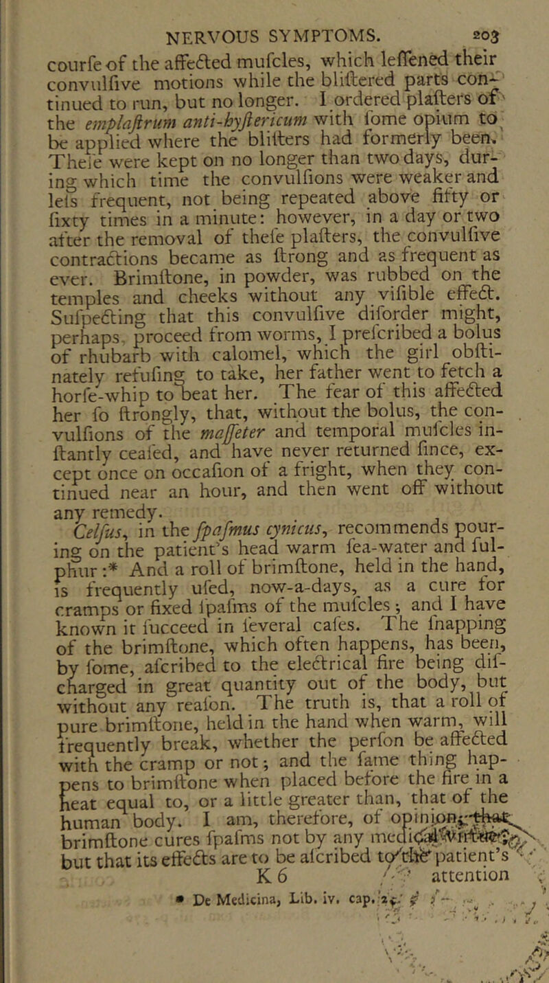 courfeof the affefted mufcles, which leflened their^ convulfive motions while the bliftered parts con-*-' tinued to run, but no longer. I ordered plafters of' the empldjivum anti-hyjievicuin with lome opium to be applied where the blitters had formerly beem Theie were kept on no longer than two days, dur- ing which time the convulfions were weaker and lets frequent, not being repeated above fifty or fixty times in a minute; however, in a day or two after the removal of theie plafters, the convulfive contraftions became as ftrong and as frequent as ever. Brimftone, in powder, was rubbed on the temples and cheeks without any vifible effe6t. Sulpe6ting that this convulfive diforder might, perhaps, proceed from worms, I prelcribed a bolus of rhubarb with calomel, which the girl obfti- nately refufing to take, her father went to fetch a horfe-whip to beat her. The fear of this affefted her fo ftrongly, that, without the bolus, the con- vulfions of the majfeter and temporal mufcles in- ftantly ceafed, and have never returned fince, ex- cept once on occafion of a fright, when they con- tinued near an hour, and then went off without any remedy. Celfus^ in the fpafmus cynictis^ recommends pour- ing on the patient’s head warm fea-water and ful- phur ;■* And a roll of brimftone, held in the hand, IS frequently ufed, now-a-days,^ as a cure tor cramps or fixed Ipafms of the mufcles *, and I have known it fucceed in feveral cafes. The fnapping of the brimftone, which often happens, has been, by fome, aferibed to the eleftrical fire being dif- charged in great quantity out of the body, but without any reafon. The truth is, that a roll of pure brimftone, held in the hand when warm, will frequently break, whether the perfon be affefted with the cramp or not and the fame thing hap- pens to brimftone when placed before the fire in a leat equal to, or a little greater than, that of the luman body. I am, therefore, of opinion^-that Drimftone cures fpafms not by any 3Ut that its effects are to be alcribed tp^cllfe^ patient’s'< '• K6 attention ; • De Medicina, Lib. iv. cap. ’a^.'..