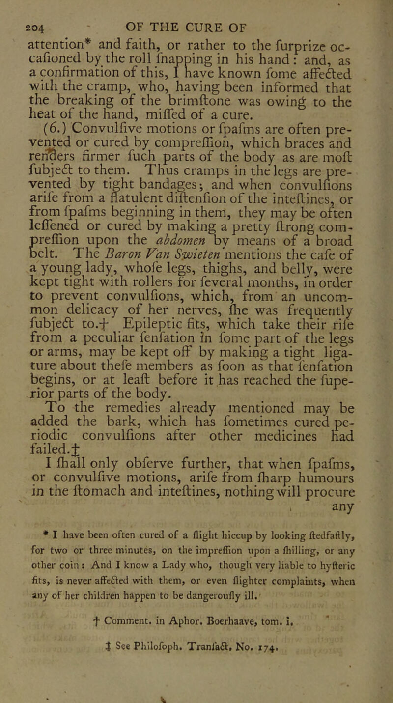 attention* and faith, or rather to the furprizc oc- cafioned by the roll fnapping in his hand : and, as a confirmation of this, 1 have known fome affefted with the cramp, who, having been informed that the breaking of the brimftone was owing to the heat of the hand, miffed of a cure. (6.) Convulfive motions orfpafms are often pre- vemed or cured by compreffion, which braces and reraers firmer fuch parts of the body as are moft fubjedt to them. Thus cramps in the legs are pre- vented by tight bandages; and when convulfions arife from a flatulent diltenfion of the inteftines, or from fpafms beginning in them, they may be often leflened or cured by making a pretty ftrong com- preflion upon the abdomen by means of a broad belt. The Baron Van S^ieten mentions the cafe of a young lady, whofe legs, thighs, and belly, were kept tight with rollers for feveral months, in order to prevent convulfions, which, from an uncom.- mon delicacy of her nerves, fhe was frequently fubjedl to.-f Epileptic fits, which take their rile from a peculiar fenfation in fome part of the legs or arms, may be kept off by making a tight liga- ture about thefe members as foon as that fenfation begins, or at leaft before it has reached the fupe- rior parts of the body. To the remedies already mentioned may be added the bark, which has fometimes cured pe- riodic convulfions after other medicines had failed.J I fhall only obferve further, that when fpafms, or convulfive motions, arife from fharp humours in the ftomach and inteftines, nothing will procure , any • I have been often cured of a flight hiccup by looking ftedfaflly, for two or three minutes, on the impreflion upon a fliilling, or any other coin: And I know a Lady who, though very liable to hyfteric fits, is never affeiSled with them, or even flighter complamts, when any of her children happen to be dangeroufly ill. f Comment, in Aphor. Boerhaave, tom. I, J See Philofoph. Tranla6l, No. 174.
