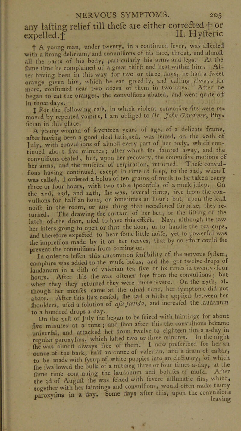 any lafting relief till thefe are either correfted f 9r expelled.j; H- Hyfteric f A young man, under twenty, in a continued fever, was affefled with a ftrong delirium,'and convulfions ot his face, throat, and almoft all the parts of his hotly, particularly his arms and legs. At the fame time he complained of a great thirlt and heat within him. Af- ter having been in this way for two or three days, he had a fweet orange given him, which he eat greeddy, and calling always for more, confirmed near two dozen of them in two days. After he began to eat the oranges, the convulfions abated, and went quite off in three days. J For the following cafe, in which violent convulfive fits were re- moved by repeated vomits, I am obliged to Dr John Ganimer, Phy- lician in this place. A young woman of feventeen years of age, of a delicate frame, after havinci' been a good deal fatigued, was leizeil, on the zoth ot July, with°convulfions of almolt every part of jier body, which con- tinued abo t five minutes ; after which fire fainted away, and the convulfions ceafed j but, upon her recovery, the convulfive motions of her arms, and the mufcles of refpirat ion, 1 etui ned. Thefe convul- fions having continued, except in time of ll-.ep, to the izd, when I was called, I ordered a bolus of ten grains of mulk to be taken every three or four hours, with two table fpoonfuls of a mulk julep. On the zid, z^d, and z4th, (he was, leveral times, free from the con- vulfions for half an hour, or fometimes an hour: but, upon the leall noife in the room, or any thing that occafioned furprize, they re- turned. The drawing the curtain of her bed, or the lifting of the latch o£-the door, tiled to have this effea. Nay, although Ihe faw her filters going to open or fhut the door, or to handle the tea-cups, and theiefore expefled to hear fome little noife, yet io powerful was the imprellion made by it on her nerves, that by no effort could flie prevent the convulfions from coming on. In order to lelfen this uncommon fenfibility of the nervous fyllem, camphire was added to the mulk bolus, and file got twelve drops of laudanum in a difii of valerian tea five or fix times in twenty-four hours. After this fiie was oftener free from the convulfions ; but when they they returned they were mote Icvere. On the zyth, al- though her menfes came at the ufual time, her lymptonis did not abate. After this flux ceafed, fiie ha 1 a blilter applied between her fiioulders, ufed a folution of afafeetida, and increaied the laudanum to a hundred drops a-day. r- • c ^ On I he 31ft of July file began to be feized with famtmgs for about five minutes at a time ; and foon after this the convulfions became univerfal, and attacked hef from twelve to eighteen times a-day m regular paroxyfms, which lalted two or three minutes. In the night (he was almolt always fiee of them. I now prefcribed for her an ounce of the baik, half an ounce of valerian, and a dram of caftor, to be made with fyrup of white poppies into an ele£iuary, of which file fwallowcd the bulk of a nutmeg three or four times a-day, at the fame time continuing the laudanum and bolufes of mulk. After the 3d of Augull (he was feized with fevere afilimatic fits, which, ■ together with her faintings and convulfions, would often make thirty pawxyfms in a day. Some days after this, upon the convulfions