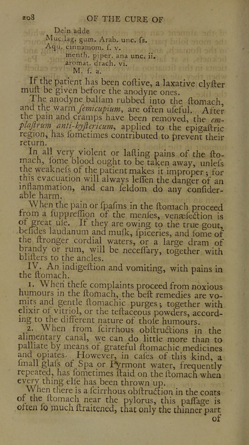 DeIn adde Mucilag. gum. Arab. unc. fs. Aqu. cinnamom. f. v. menth. piper, ana unc. ii. aromat. drach. vi. M. f. a. If the patient has been coftive, a laxative clyfter muft be given before the anodyne ones. The anodyne balfam rubbed into the ftomach and the warm femicupium, are often ulbful. After ^nd cramps have been removed, the em- plajtrum anti-hyfiericum, applied to the epigaftric region, has fometimes contributed to prevent their return. In all very violent or lahing pains of the fto- inach, lome blood ought to be talcen away, unlefs the weaknefs of the patient makes it improper; for this evacuation will always leffen the danger of an inflammation, and can leldom do any conflder- able harm. When the pain or fpafms in the ftomach proceed fmm a fupprelTion of the menfes, vengefeftion is of great ule. If they are owing to the true gout, -beliefs laudanum and mufle, fpiceries, and fome of tlie ftronger cordial waters, or a large dram of brandy or rum, will be neceffary, together with blifters to the ancles. IV. An indigeftion and vomiting, with pains in the ftomach. ^ 1. When thefe complaints proceed from noxious humours in the ftomach, the beft remedies are vo- rnits and gentle ftomachic purges *, together with elixir of vitriol, or the teftaceous powders, accord- ing to the different nature of thole humours. 2. When from feirrhous obftriKftions in the alirnentary canal, we can do little more than to paUiate by means of grateful ftomachic medicines and opiates. However, in cafes of this kind, a fmall glafs of Spa or pyrmont water, frequently repeated, has fometimes ftaid on the ftomach when thing elle has been thrown up. AVhen there is a feirrhous obftrueftion in the coats near the pylorus, this paffage is often fo ;nuch ftraitened, that only the thinner part of