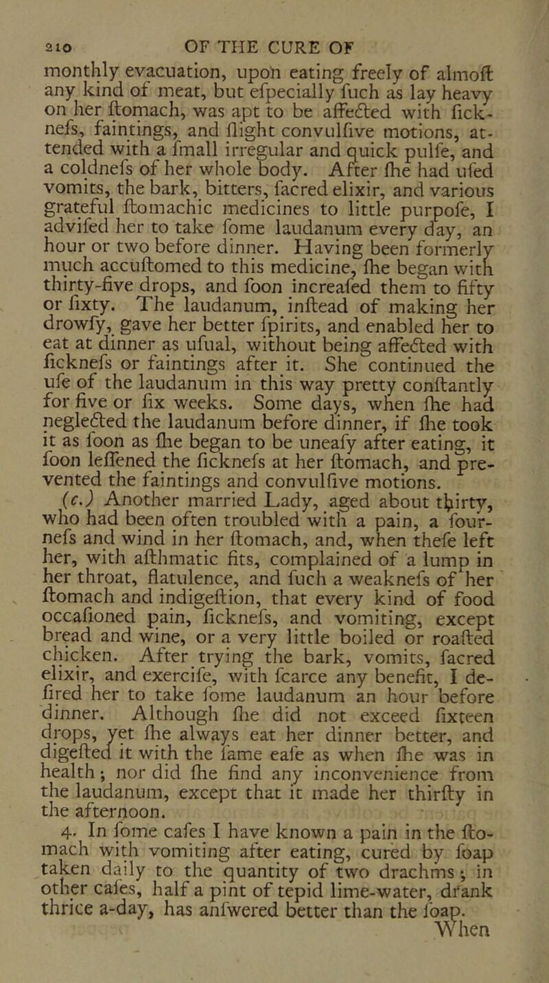 monthly evacuation, upon eating freely of alnioft any kind of meat, but efpecially fuch as lay heavy on her ftomach, was apt to be affefled with fick- nefs, faintings, and flight convulfive motions, at- tended with a imall irregular and quick pulfe, and a coldnefs of her whole body. After fhe had ufed vomits, the bark, bitters, facred elixir, and various grateful ftomachic medicines to little purpofe, I advifed her to take fome laudanum every day, an hour or two before dinner. Having been formerly much accuftomed to this medicine, Ihe began with thirty-five drops, and foon increafed them to fifty or fixty. The laudanum, inftead of making her drowfy, gave her better fpirits, and enabled her to eat at dinner as ufual, without being affefted with ficknefs or faintings after it. She continued the ufe of the laudanum in this way pretty conftantly for five or fix weeks. Some days, when Ihe had negle6ted the laudanum before dinner, if Ihe took it as foon as fhe began to be uneafy after eating, it foon lefTened the ficknefs at her ftomach, and pre- vented the faintings and convulfive motions. (r.j Another married Lady, aged about thirty, who had been often troubled with a pain, a four- nefs and wind in her ftomach, and, when thefe left her, with afthmatic fits, complained of a lump in her throat, flatulence, and fuch a weaknefs of her ftomach and indigeftion, that every kind of food occafioned pain, ficknefs, and vomiting, except bread and wine, or a very little boiled or roafted chicken. After trying the bark, vomits, facred elixir, and exercife, with fcarce any benefit, I de- fired her to take ibme laudanum an hour before dinner. Although flie did not exceed fixteen drops, yet fhe always eat her dinner better, and digefted it with the lame eafe as when fhe was in health; nor did fhe find any inconvenience from the laudanum, except that it made her thirfty in the afternoon. 4. In fome cafes I have known a pain in the fto- mach with vomiting after eating, cured by foap taken daily to the quantity of two drachms •, in other cafes, half a pint of tepid lime-water, dtank thrice a-day, has anfwered better than the foap. When