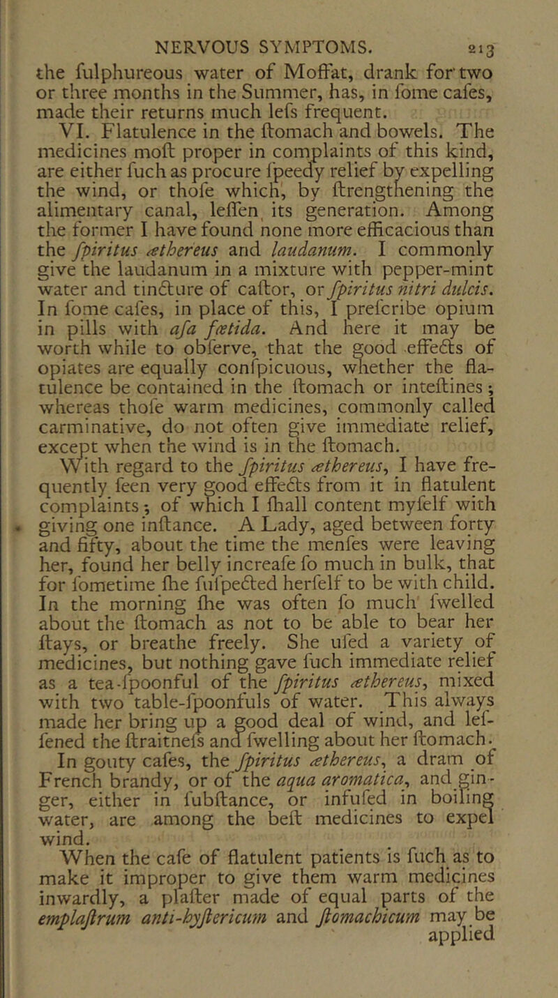 the fulphureous water of Moffat, drank for two or three months in the Summer, has, in fome cafes, made their returns much lefs frequent. VI. Flatulence in the ftomach and bowels. The medicines moft proper in complaints of this kind, are either fuch as procure fpeedy relief by expelling the wind, or thole which, by ftrengtnening the alimentary canal, lelfen, its generation. Among the former I have found none more efficacious than the fpiritus athereiis and laudanum. I commonly give the laudanum in a mixture with pepper-mint water and tinfture of caftor, or fpiritus nitri dulcis. In fome cafes, in place of this, I prefcribe opium in pills with afa fastida. And nere it may be worth while to obferve, that the good effefts of opiates are equally confpicuous, whether the fla- tulence be contained in the ftomach or inteftines; whereas thole warm medicines, commonly called carminative, do not often give immediate relief, except when the wind is in the ftomach. with regard to the fpiritus athereus., I have fre- quently feen very good effefts from it in flatulent complaints *, of which I lhall content myfelf with » giving one inftance. A Lady, aged between forty and fifty, about the time the menfes were leaving her, found her belly increafe fo much in bulk, that for fometime fhe fulpedted herfelf to be with child. In the morning fhe was often fo much Iwelled about the ftomach as not to be able to bear her ftays, or breathe freely. She ufed a variety of medicineSj but nothing gave fuch immediate relief as a tea-lpoonful of the fpiritus ^thereus, mixed with two table-fpoonfuls of water. This always made her bring up a good deal of wind, and lef- fened the ftraitnefs and fwelling about her ftomach. In gouty cafes, the fpiritus athereus., a dram of French brandy, or of the aqua aromatica., and gin - ger, either in fubftance, or infufed in boiling water, are among the beft medicines to expd wind. When the cafe of flatulent patients is fuch as to make it improper to give them warm medicines inwardly, a plafter made of equal parts of the emplaflrum anti-hyfiericum and jiomachicum may be applied