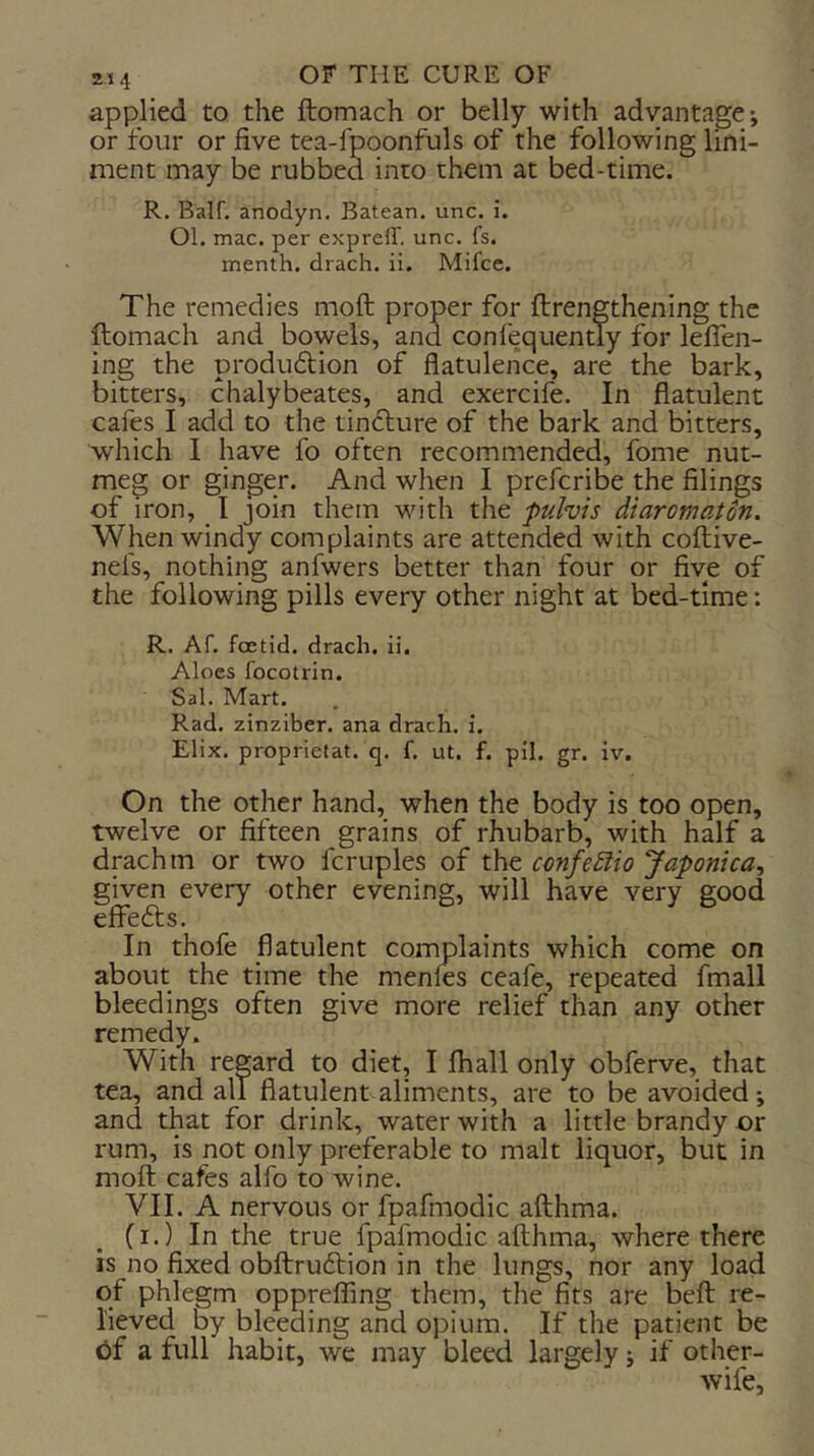 applied to the ftomach or belly with advantage*, or four or five tea-fpoonfuls of the following lini- ment may be rubbed into them at bed-time. R. Balf. anodyn. Batean. unc. i. Ol. mac. per expreff. unc. fs. menth. drach. ii. Mifce. The remedies moft proper for ftrengthening the ftomach and bowels, and confequently for lelTen- ing the produdtion of flatulence, are the bark, bitters, chalybeates, and exercife. In flatulent cafes I add to the tincture of the bark and bitters, which I have fo often recommended, fome nut- meg or ginger. And when I prefcribe the filings of iron, I join them with the pulvis diaromaton. When windy complaints are attended with coftive- nefs, nothing anfwers better than four or five of the following pills every other night at bed-time: R. Af. foetid, drach. ii. Aloes focotrin. Sal. Mart. Rad. zinziber. ana drach. i. Elix. proprietat. q. f. ut. f. pil. gr. iv. On the other hand, when the body is too open, twelve or fifteen grains of rhubarb, with half a drachm or two fcruples of the confeSiio Japontca^ given every other evening, will have very good efiefts. In thofe flatulent complaints which come on about the time the menies ceafe, repeated fmall bleedings often give more relief than any other remedy. With regard to diet, I fhall only obferve, that tea, and all flatulent aliments, are to be avoided*, and that for drink, water with a little brandy or rum, is not only preferable to malt liquor, but in moft cafes alfo to wine. VII. A nervous or fpafmodic afthma. CI •) In the true fpafmodic afthma, where there is no fixed obftruftion in the lungs, nor any load of phlegm oppreffing them, the fits are beft re- lieved by bleeding and opium. If the patient be 6f a full habit, we may bleed largely j if other- wife,