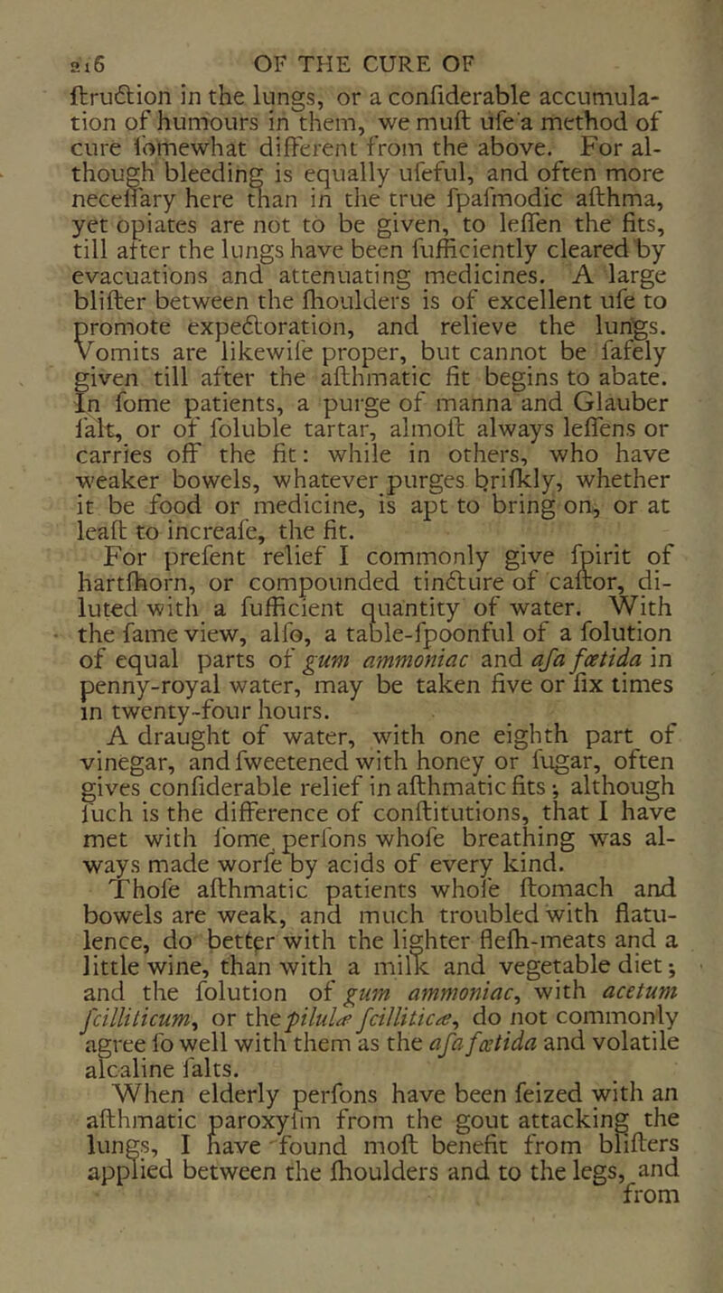 ftruftion in the lungs, or a confiderable accumula- tion of humours in them, we muft ufe a method of cure lomewhat different from the above. For al- though bleeding is equally ufeful, and often more neceliary here man in the true fpafmodic afthma, yet opiates are not to be given, to leffen the fits, till after the lungs have been fufiiciently cleared by evacuations and attenuating medicines. A large blifter between the flioulders is of excellent ufe to promote expe6loration, and relieve the lungs. Vomits are likewife proper, but cannot be fafely given till after the afthmatic fit begins to abate. In fome patients, a purge of manna and Glauber fait, or of foluble tartar, almoft always leffens or carries off the fit; while in others, who have weaker bowels, whatever purges brifkly, whether it be food or medicine, is apt to bring on, or at leaft to increafe, the fit. For prefent relief I commonly give Ipirit of hartfhorn, or compounded tindlure of caftor, di- luted with a fufficient quantity of water. With the fame view, alfo, a table-fpoonful of a folutiqn of equal parts of gum ammoniac and aja foetida in penny-royal water, may be taken five or fix times in twenty-four hours. A draught of water, with one eighth part of vinegar, and fweetened with honey or lugar, often gives confiderable relief in afthmatic fits •, although fuch is the difference of conftitutions, that I have met with fome perfons whofe breathing was al- ways made worfe by acids of every kind. Thofe afthmatic patients whole ftornach and bowels are weak, and much troubled with flatu- lence, do bettpr with the lighter flefh-meats and a little wine, than with a milk and vegetable diet •, and the folution of gum ammoniac^ with acetum fcilliticum^ or xht pilule fcillitic^e^ do not commonly agree lb well with them as the afa fcetida and volatile alcaline falts. When elderly perfons have been feized with an afthmatic paroxylm from the gout attacking the lungs, I have found moft benefit from blifters applied between the fhoulders and to the legs, and from