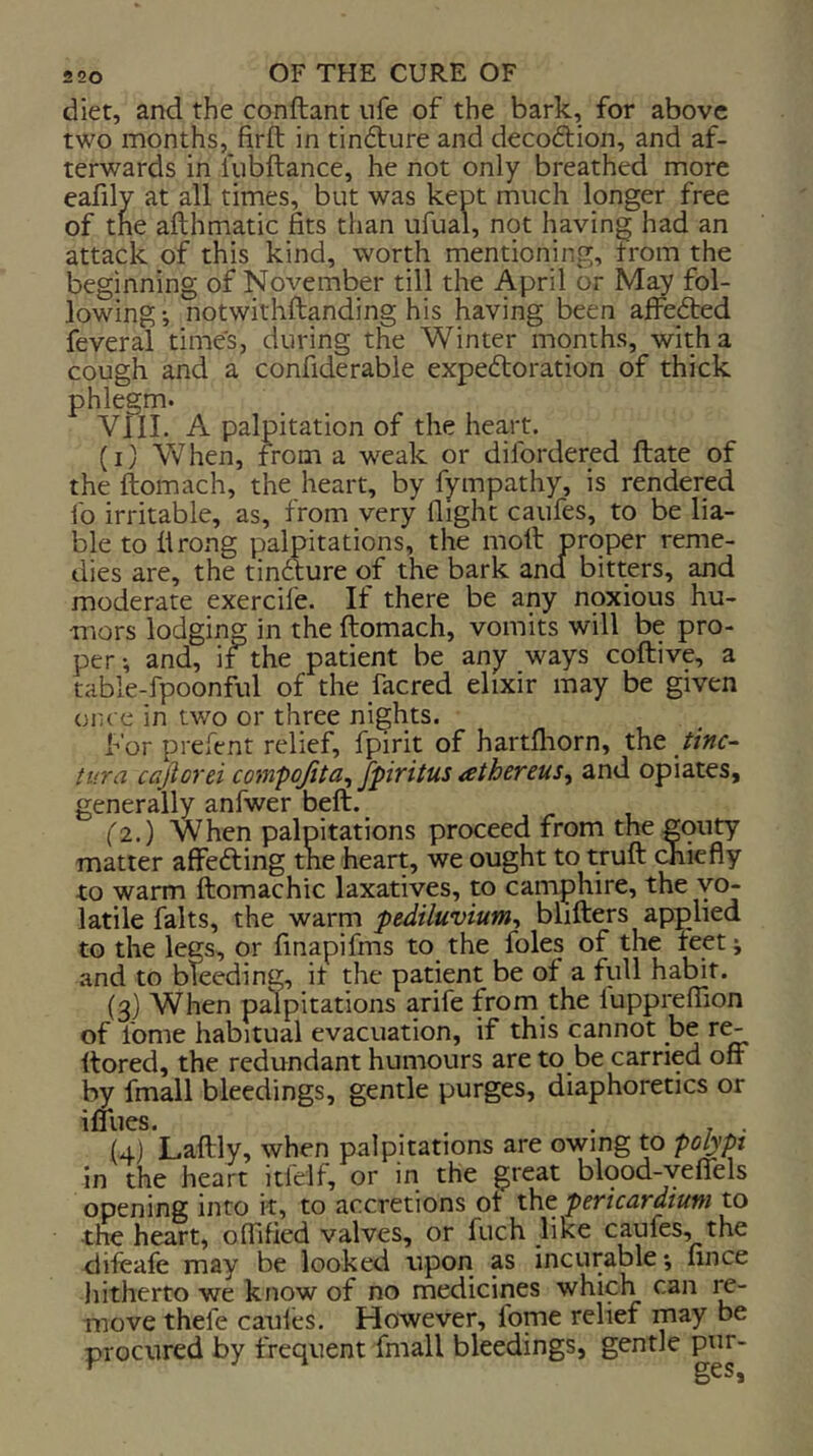 diet, and the conftant ufe of the bark, for above two months,_firft in tindture and decodlion, and af- terwards in liibftance, he not only breathed more eafily at all times, but was kept much longer free of the afthmatic fits than ufual, not having had an attack of this kind, worth mentioning, from the beginning of November till the April or May fol- lowing •, notwithftanding his having been affedted feveral times, during the Winter months, with a cough and a confiderable expedloration of thick phlegm. VIII. A palpitation of the heart. (i) When, from a weak or difordered Hate of the ftomach, the heart, by fympathy, is rendered fo irritable, as, from very flight caufes, to be lia- ble toll rong palpitations, the moll proper reme- dies are, the tinfture of the bark and bitters, and moderate exercife. If there be any noxious hu- mors lodging in the ftomach, vomits will be pro- per-, and, if the patient be any ways coftive, a table-fpoonful of the facred elixir may be given once in two or three nights. For prefent relief, fpirit of hartfliorn, the tine- tura cajtorei coinpojita, fpiritus athereus, and opiates, generally anfwer beft. _ (2.) When palpitations proceed from the gputy matter affeefting the hearp we ought to truft chiefly to warm ftomachic laxatives, to camphire, the vo- latile falts, the warm pediluvium^ blifters applied to the legs, or finapifms to the foies of the feet; and to bleeding, it the patient be of a full habit. (3) When palpitations arife from the luppreflion of lome habitual evacuation, if this cannot be r^ ftored, the redundant humours are to be carried off by fmall bleedings, gentle purges, diaphoretics or iffues. . - . (4) Laftly, when palpitations are owing to polypi in the heart itfelf, or in the great blood-yeffels opening into it, to accretions of the pericardium to the heart, offified valves, or fuch like caufes, the difcafe may be looked upon as incurable; fince hitherto we know of no medicines which can re- move thefe cauies. However, fome relief may be procured by frequent fmall bleedings, gentle pur-
