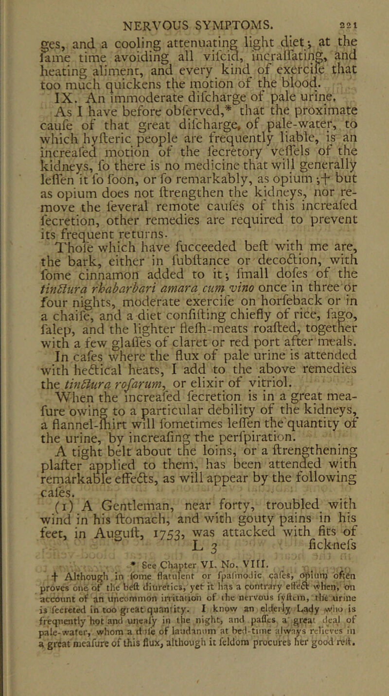ges, and a cooling attenuating light diet *, at the iame time avoiding all vilcid, incraflating, and heating aliment, and every kind_ of exerciie that too much quickens the motion of the blood. IX. An immoderate difcharge of pale urine, As I have before obferved,* that the proximate caufe of that great difcharge, of pale-water, to which hyfteric people are frequently liable, is an increafed motion of the fecretory veflels of the kidneys, fo there is no medicine that will generally leflen it fo fbon, or fo remarkably, as opium j-f but as opium does not ftrengthen the kidneys, nor re- move the feveral remote caufes of this increafed fecretion, other remedies are required to prevent its frequent returns. Thole which have fucceeded beft with me are, the bark, either in fubftance or deco6lion, with fome cinnamon added to it; fmall dofes of the tinSlura rhabarbari amara cum vino once in three Or four nights, moderate exercife on horfeback or in a chaife, and a diet confiding chiefly of rice, fago, falep, and the lighter flelb-meats roafted, together with a few glalfes of claret or red port aftermeals. In cafes where the flux of pale urine is attended with hedical heats, I add to the above remedies ihe. tin5lura rofarum^ or elixir of yip'iol. When the increafed fecretion is in a great mea- fure owing to a particular debility of the kidneys,^ a flannel-mirt will fometimes leflen the quantity of the urine, by increafing the perfpiration. A tight belt about the loins, or a ftrengthening plafter applied to them, has been attended with remarkable effedts, as will appear by the following cales. (i) A Gentleman, near forty, troubled with wind in his ftomach, and with gouty pains in his feet, in Auguft, 1753, was attacked with fits of L 3 ficknefs • See Chapter VI. No. Vin, t Although, in fome flatulent or fpalmodic cafes, opiunj often proves one of the beft diuretics, yet it lir^s a contrary etfeft when, ^n account of an uncommon initation of the nervous lyltcin, the urine is fecreted in too great quantity. I knosv an elderly Lady vvlio is frequently hot apd uneafy in the night, and paflies a; great deal of pale-wafer, whom a ri tie of laudanum at bed-time ajwnys relieves in a great meafure of this flux, although it feldora procures her good relt.
