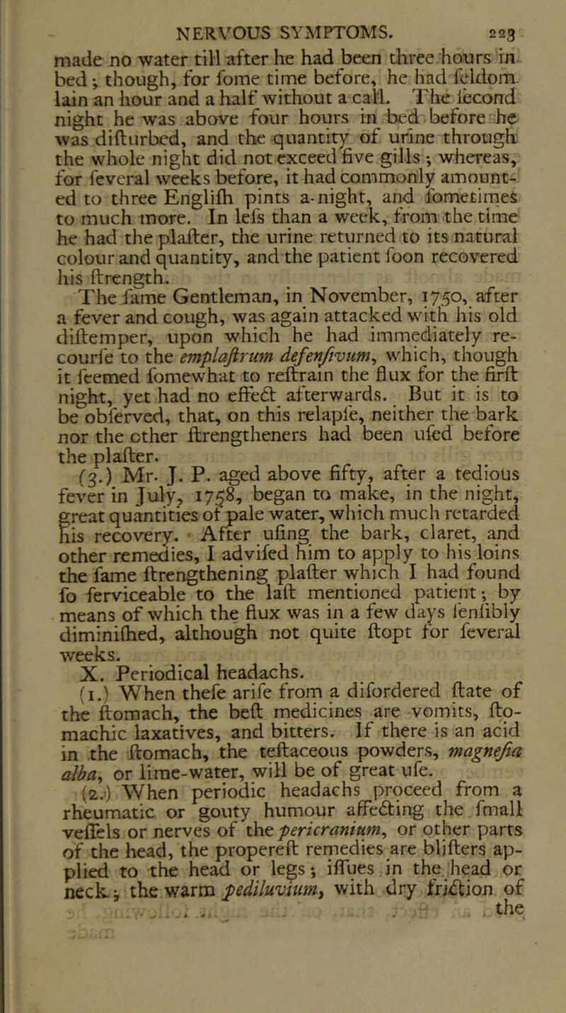 made no water till after he had been three.hours in~ bed; though, for fome time before, he had feldom. lain an hour and a half without a calL The iecond night he was above four hours in bed before he was difturbcd, and the quantity of urine through the whole night did not exceed five gills *, whereas, for feveral weeks before, it had commonly amount- ed to three Englifh pints a-night, and fometimeS to much more. In lefs than a week, from the time he had the plafter, the urine returned to its natural colour and quantity, and the patient foon recovered his ftrength. The fame Gentleman, in November, 1750, after a fever and cough, was again attacked with his old dillemper, upon which he had immediately re- courfe to the emplajirum defen/ivum^ which, though it feemed fomewhat to reftrain the flux for the firft night, yet had no efiedb afterwards. But it is to be obferved, that, on this relapfe, neither the bark nor the ether flirengtheners had been ufed before the plafter. (■3.) Mr. J. P. aged above fifty, after a tedious fever in July, 1758, began to make, in the night, great quantities ot pale water, which much retarded his recovery. After ufing the bark, claret, and other remedies, I advifed him to apply to his loins the fame ftrengthening plafter which I had found fo ferviceable to the laft mentioned patient; by means of which the flux was in a few days fenfibly diminiflied, although not quite ftopt for feveral weeks. X. Periodical headachs. (i.) When thefe arife from a difordered ftate of the ftomach, the beft medicines are vomits, fto- machic laxatives, and bitters. If there is an acid in the ftomach, the teftaceous powders, magnefia alba^ or lime-water, will be of great ufe. {2.') When periodic headachs proceed from a rheumatic or gouty humour affeefting the fmall vefiels or nerves of the pericranium^ or other parts of the head, the propereft remedies are bljfters ap- pli^ to the head or legs; iflues in the. head or neck.; the warm pediluvhimt with dry fri<ftion of the