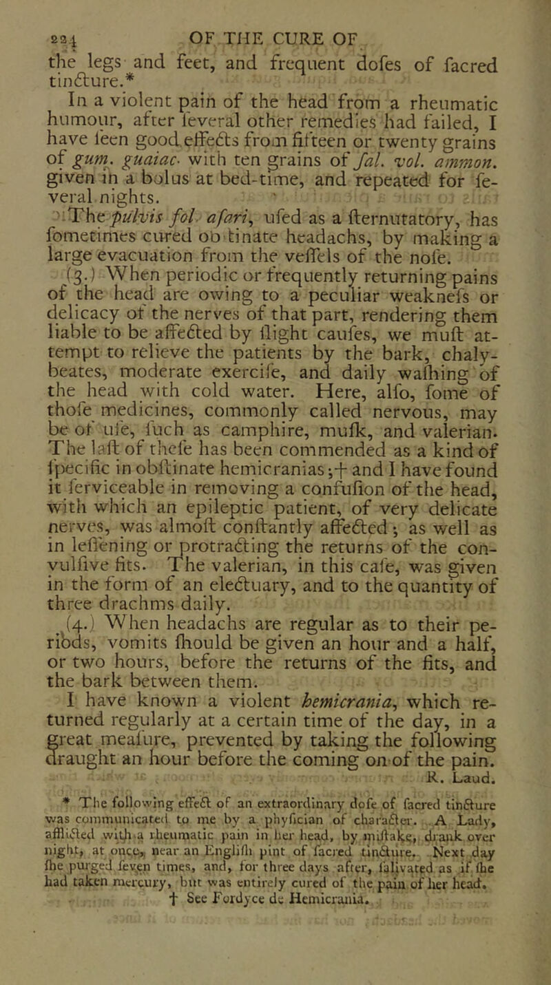 the legs and feet, and frequent dofes of facred tinfture.* In a violent pain of the head from a rheumatic humour, alter feveral other remedies had failed, I have fecn goodelfefts from fifteen or twenty grains of gurri. guaiac- with ten grains of fal. vol. ammon. given m a bolus at bed-time, and repeated for fe- veral nights. pulvis fol. a fart ^ ufed as a fternutatory, has fometimes cured obdinate headachs, by making a large evacuation from the vefiels of the nofe. (3.) When periodic or frequently returning pains of the head are owing to a peculiar weaknefs or delicacy of the nerves of that part, rendering them liable to be affefted by llight caufes, we muft at- tempt to relieve the patients by the bark, chaly- beates, moderate exercife, and daily walking of the head with cold water. Here, alfo, fbme of thofe medicines, commonly called nervous, may be of Life, fuch as camphire, mulk, and valerian. The laft of thefe has been commended as a kind of fpecific in obftinate hemicranias and I have found it ferviceable in removing a confufion of the head, with which an epileptic patient, of very delicate nerves, was almoft conftanrly affefted •, as well as in lefiening oi^rotradting the returns of the con- yulfive fits. The valerian, in this cafe, was given in the form of an eleftuary, and to the quantity of three drachms daily. ^ (4.) When headachs are regular as to their pe- ribds, vomits fhould be given an hour and a half, or two hours, before the returns of the fits, and the bark between them. I have known a violent hemicrania, which re- turned regularly at a certain time of the day, in a great meafure, prevented by taking the following raught an hour before the coming on of the pain. R. Laud. ♦ The following effe£l of an extraordinary dofe of facred tinfture was communicated to me by a phyfician of cliar'aflei-. .A Lady, affliifled wl^.a rheumatic pain in her head, by miilal<;e, dj.ank over night, at one,0,, near an EngJifli pint of facred unsure. Next day flje purged fev,en times, and, for three days after, fallyatcd as if Ihe had taken mercury, but was entirely cured of the pain of her head, t See Fordyce de Hemicrania.