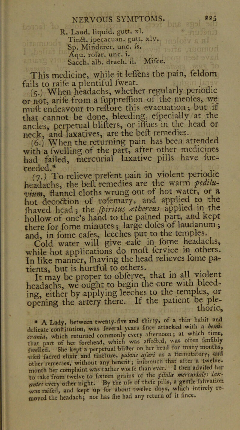 R. Laud, liquid, gutt. xl. Tinfl:. ipecacuan. gutt. xlv. Sp. Minderer. unc. fs. Aqu. rofar. unc. i. Sacch. alb. drach. ii. Mifce. This medicine, while it leflens the pain, feldom fails to raife a plentiful fweat. . (5.) When headachs, whether regularly periodic or not, arile from a fuppreflion of the menfes, w;e muft endeavour to reftore this evacuation but if that cannot be done, bleeding, efpecially at the ancles, perpetual blifters, or ilTues in the head or neck, and laxatives, are the beft remedies. (6.) When the returning pain has been attended with a fwelling of the part, after other medicines had failed, mercurial laxative pills have fuc- (7.) To relieve prefent pain in violent periodic headachs, the beft remedies are the warm pedilu- *viuin^ flannel cloths wrung out of hot water, ^ hot decoftion of rofemary, and applied to the fhaved head •, the fpiritus athe^-eus applied in the hollow of one’s hand to the pained part, and kept there for fome minutes •, large dofes of laudanum j and, in fome cafes, leeches put to the temples. Cold water will give eafe in fome headachs, while hot applications do moft fervice in others. In like manner, Ihaving the head relieves fome pa- tients, but is hurtful to others. , , It may be proper to obferve, that in all vnolent headachs, we ought to begin the cure with bleed- ing, either by applying leeches to the temples, or opening the artery there. If the patient b^ ple- * A Lady, between twenty-five and thirty, of a thin habit and delicate conftitution, was feveral years fmce attacked with a hem^ crania, which returned commonly every aftmioon; at which time, that part of her forehead, which was affeftcd, was often fennbly fwellcd. She kept a perpetual blifter on her head for many months, ufed facred elixir and tinfture, pul^vis afari as a Iternutatory, and other remedies, without any benefit j inibmuch that after a twelve- month her complaint was rather worfe than ever. I then advifed her to take from twelve to fixteen grains of the pilula mercunales lax- antes every other night. By the tife of thefe pills, a gemle fahvation wasraifed, and kept tip for about twelve days, which inttrely re- moved the headachj nor has flie had any return of it fmce.