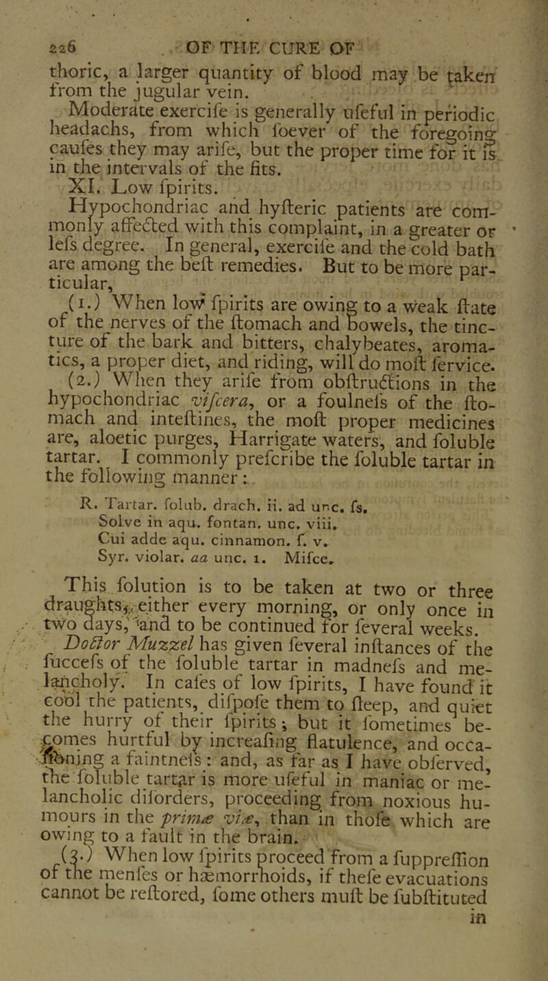 thoric, a larger quantity of blood may be taken from the jugular vein. Moderate exercife is generally ufeful in periodic headachs, from which foever of the foregoino- caufes they may arife, but the proper time for it is m the intervals of the fits. XI. Low fpirits. Hypochondriac and hyfteric patients are com- monly affedted with this complaint, in a greater or lefs degree. In general, exercife and the cold bath are among the bell remedies. But to be more par- ticular, ^ ^ (i.) When low fpirits are owing to a weak firate of the nerves of the ftomach and bowels, the tinc- ture of the bark and bitters, chalybeates, aroma- tics, a proper diet, and riding, will do moft fervice. (2.) When they arife from obfi;ru(5tions in the hypochondriac vifcera, or a foulnefs of the fto- mach and inteftines, the moft proper medicines are, aloetic purges, Harrigate waters, and foluble tartar. I commonly prefcribe the foluble tartar in the following manner i R. Tartar, folub. drach. ii. ad unc. fs. Solve in aqu. fontan, unc. yiii. Cui adde aqu. cinnamon, f. v. Syr. violar. aa unc. i. Mifce, This folution is to be taken at two or three draughts^rcither every morning, or only once in two days,'’and to be continued for ftverai weeks. DoSior Muzzel has given feveral inftances of the fuccefs of the foluble tartar in madnefs and me- l^choly. In cafes of low fpirits, I have found it cool the patients, difpofe them to fleep, and quiet the hurry of their fpirits but it fometimes be- comes hurtful by mcreafing flatulence, and occa- :^nmg a faintnels : and, as far as I have obferved, the foluble tartar is more ufeful in maniac or me- lancholic dilbrders, proceeding from noxious hu- mours in the friniee than in thofe which are owing to a fault in the brain. (3.) When low fpirits proceed from a fupprefllon of the menfes or haemorrhoids, if thefe evacuations cannot be reftored, fome others muft be fubftituted in