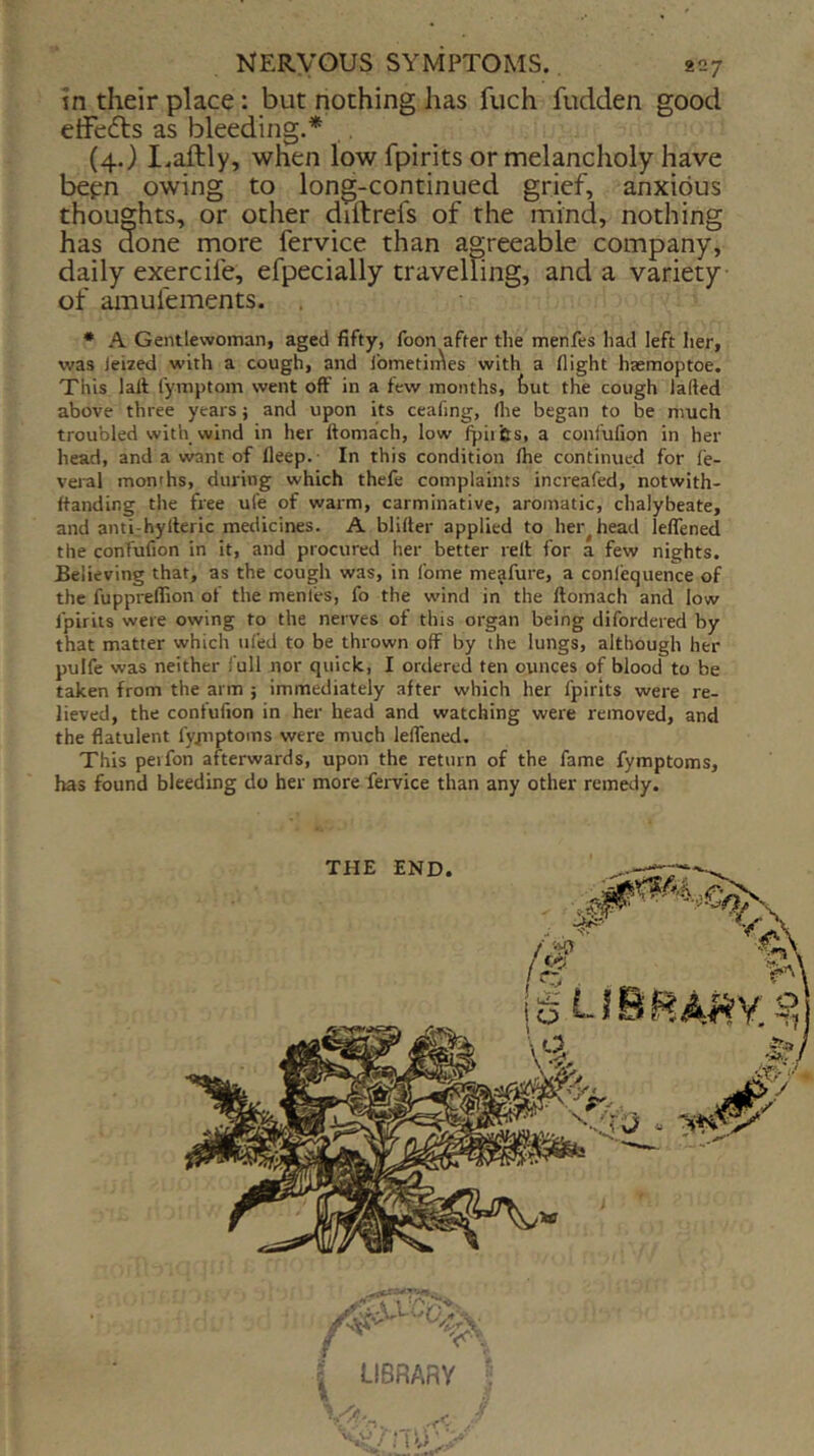 tn their place: but nothing has fuch fudden good etFe<5ts as bleeding.* (4.) I.aftly, when low fpirits or melancholy have bepn owing to long-continued grief, anxious thoughts, or other didrefs of the mind, nothing has d^one more fervice than agreeable company, daily exercife, efpecially travelling, and a variety of amufements. * A Gentlewoman, aged fifty, foon after the menfes had left her, was leized with a cough, and IbmetirAes with a flight haemoptoe. This lalt I'ymptom went off in a few months, feut the cough larted above three years; and upon its ceaflng, (lie began to be much troubled with wind in her Itomach, low (piifes, a coni'ufion in her head, and a want of fleep. In this condition (he continued for fe- veral months, during which thefe complaints increafed, notwith- (tanding the free ufe of warm, carminative, aromatic, chalybeate, and anti-hylleric medicines. A blirter applied to her^head leflTened the confufion in it, and procured her better relt for a few nights. Believing that, as the cough was, in fome me^fure, a confequence of the fuppreflion of the menles, fo the wind in the ftomach and low (pirits were owing to the nerves of this organ being difordered by that matter which ufed to be thrown off by the lungs, although her pulfe was neither full nor quick, I ordered ten ounces of blood to be taken from the arm ; immediately after which her fpirits were re- lieved, the confufion in her head and watching were removed, and the flatulent fyjnptoms were much leflened. This perfon afterwards, upon the return of the fame fymptoms, has found bleeding do her more fervice than any other remetly. THE END. i <*'1 (k • 'A, • i-O LIBRARY