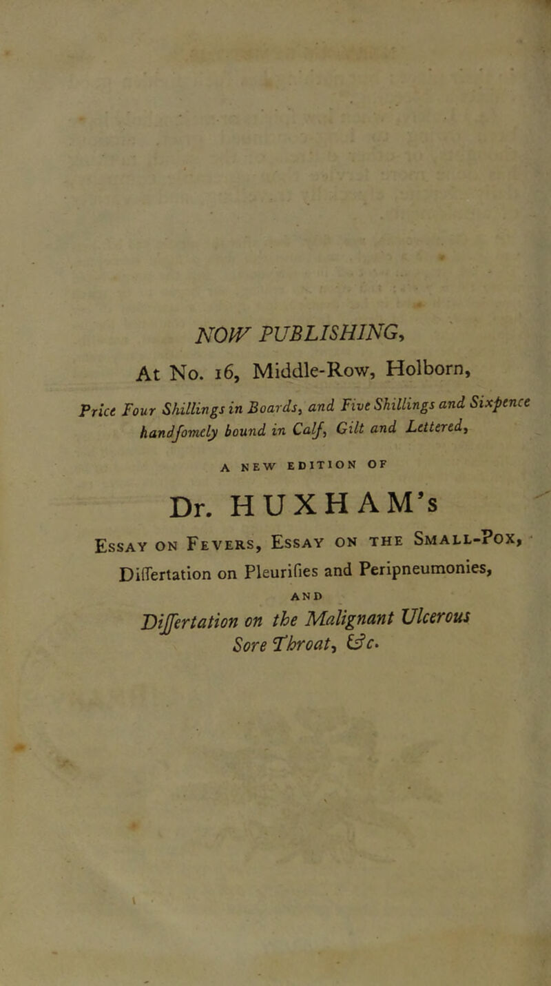 NOIV PUBLISHING^ At No. 16, Middle-Row, Holborn, Price Four Shillings in Boards, and Five Shillings and Sixpence handfomely bound in Calf, Gilt and Lettered, A NEW EDITION OF Dr. HUXHAM’s Essay on Fevers, Essay on the Small-?ox, Differtation on Pleurifies and Peripneumonies, AND Bijfertation on the Malignant Ulcerous Sore L’hroat, \
