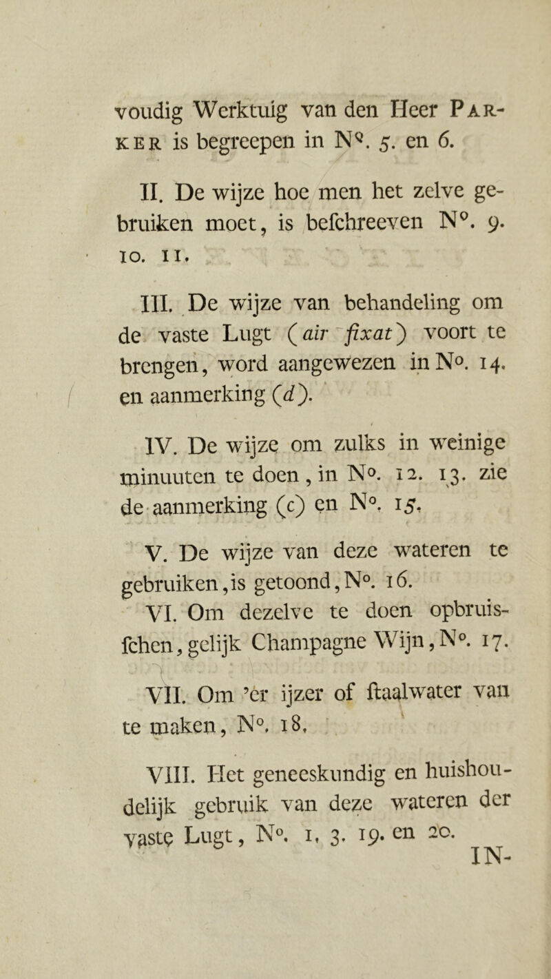 voudig Werktuig van den Heer Par- ker is begreepen in NQ. 5. en 6. II. De wijze hoe men het zelve ge- bruiken moet, is befchreeven N°. 9. 10. 11. III. De wijze van behandeling om de vaste Lugt (air fixat) voort te brengen, word aangewezen in N°. 14. en aanmerking (d). i IV. De wijze om zulks in weinige minuuten te doen , in N°. 12. 13. zie de aanmerking (c) en N°. 15, V. De wijze van deze wateren te gebruik en, is getoond, N°. 16. VI. Om dezelve te doen opbruis- fchen, gelijk Champagne Wijn, N°. 17. VIL Om ’cr ijzer of ftaalwater van te maken, N°. 18. VIII. Het geneeskundig en huishou- delijk gebruik van deze wateren der yaste Lugt, N°. i. 3- 19- cn 2°- IN-