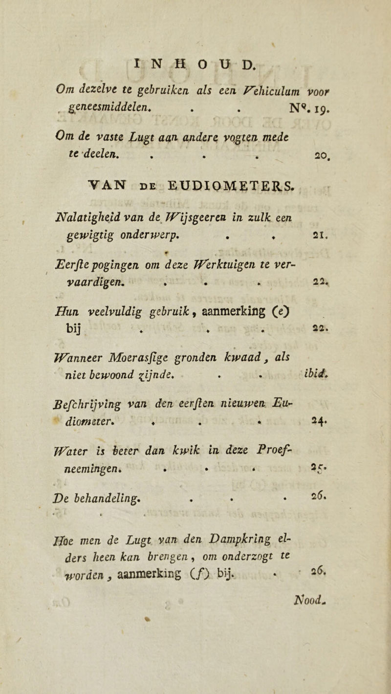 INHOUD. Om dezelve te gebruiken als een Eehiculum voor , geneesmiddelen. . . N9.19. Om de vaste Lugt aan andere vogten mede te ’deelen. ... 20. VAN de EUDIOMETERS. Nalatigheid van de Wijsgeeren in zulk een gewigtig onderwerp. . ♦ 21. Eerfte pogingen om deze Werktuigen te ver- vaardigen. . . 22. Hun veelvuldig gebruik, aanmerking (e) bij ♦ 22. * • Wanneer Moerasfige gronden kwaad, als niet bewoond %ijnde. . . ibid. Befchrijving van den eerften nieuwen Eu- diometer. ♦ .24. Water is beter dan kwik in deze Proef- neemingen. . • * 25# • 4 - De behandeling. . .25. •J * » Hoe men de Lugt van den Dampkring el- ders heen kan brengen, om onderzogt te worden , aanmerking (ƒ) bij. • 26. JS<ood+