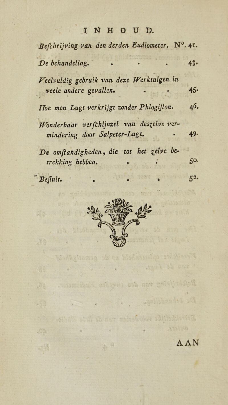 Befchrijving van den derden Eudiometer. N9. 41. > 9 r De behandeling. . • . 43* Veelvuldig gebruik van deze JVerktuigen in veele andere gevallen• * ♦ 45* Hoe men Lugt verkrijgt zonder Phlogifton. 46. JFbnderbaar verfchijnzel van des^elvs ver- mindering door Salpeter •Lugt. • 49* De omjlandigheden9 die tot het %elve be- trekking hebben. • • 5°* Besluit. • • • 52* AAN