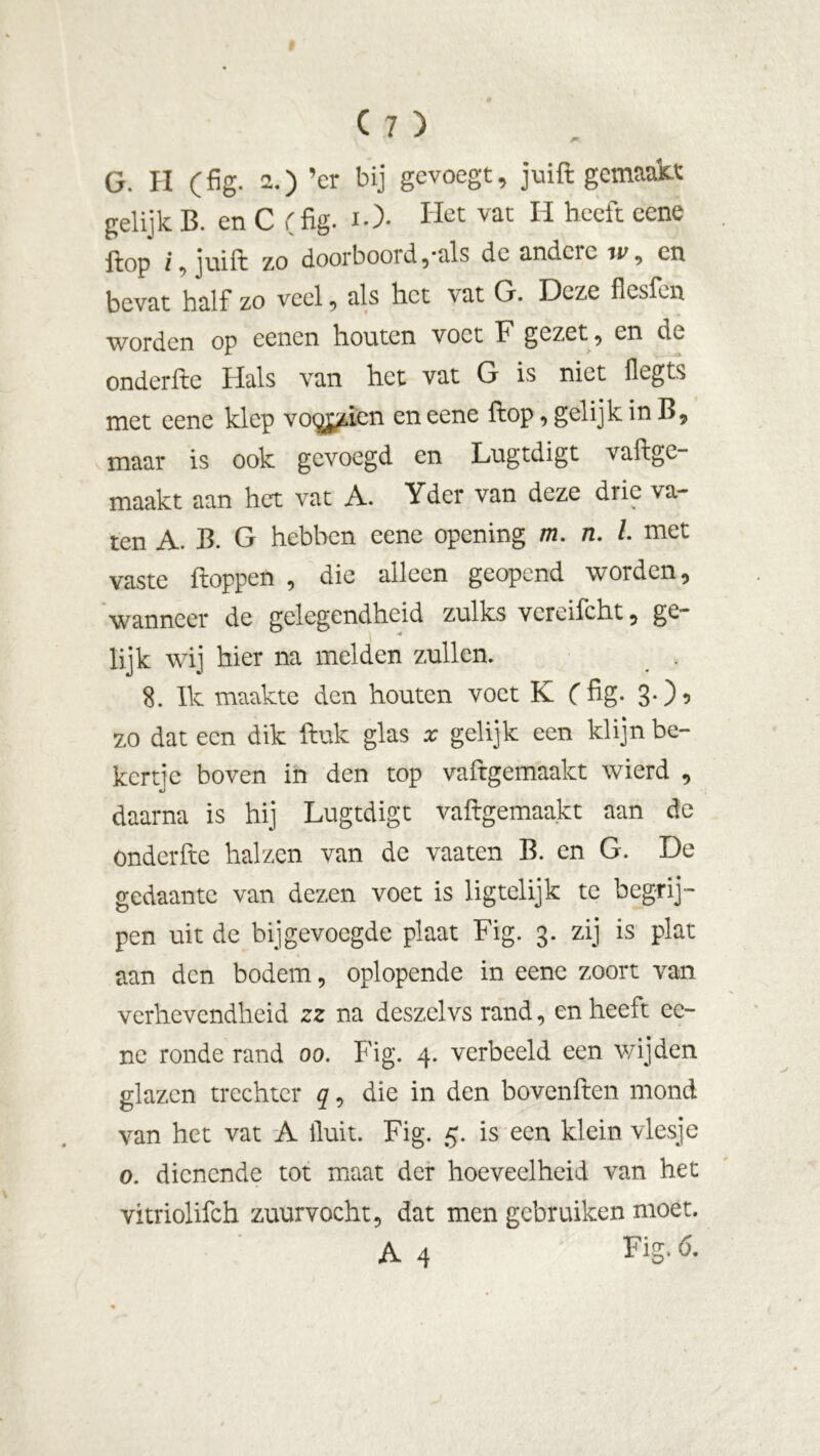 G. H (fig. 2.) ’cr bij gevoegt, j ui ft gemaakt: gelijk B. en C (fig. iO- Het vat H heeft eene fiop i ]uift zo door b ooi d,-als dc andcic on bevat half zo veel, als het vat G. Deze flesfen worden op oenen houten voet F gezet , en de onderfie Hals van het vat G is niet flegts met eene klep vo^jzien en eene fiop, gelijk in B, maar is ook gevoegd en Lugtdigt vaftge- maakt aan het vat A. Yder van deze drie va- ten A. B. G hebben eene opening m. n. I. met vaste floppen , die alleen geopend worden, wanneer de gelegendheid zulks vcreifcht, ge- lijk wij hier na melden zullen. _ . 8. Ik maakte den houten voet K (fig. 3-) 5 zo dat een dik ftuk glas x gelijk een klijn be- kertje boven in den top vaflgemaakt wierd , daarna is hij Lugtdigt vaflgemaakt aan de Onderfie halzen van de vaaten B. en G. De gedaante van dezen voet is lig telijk te begrij- pen uit de bijgevoegde plaat Fig. 3. zij is plat aan den bodem, oplopende in eene zoort van verhevendheid zz na deszeivs rand, en heeft ee- nc ronde rand 00. Fig. 4. verbeeld een wijden glazen trechter q, die in den bovenften mond van het vat A fluit. Fig. 5. is een klein viesje o. dienende tot maat der hoeveelheid van het vitriolifch zuurvocht, dat men gebruiken moet. A 4 Fig*0-