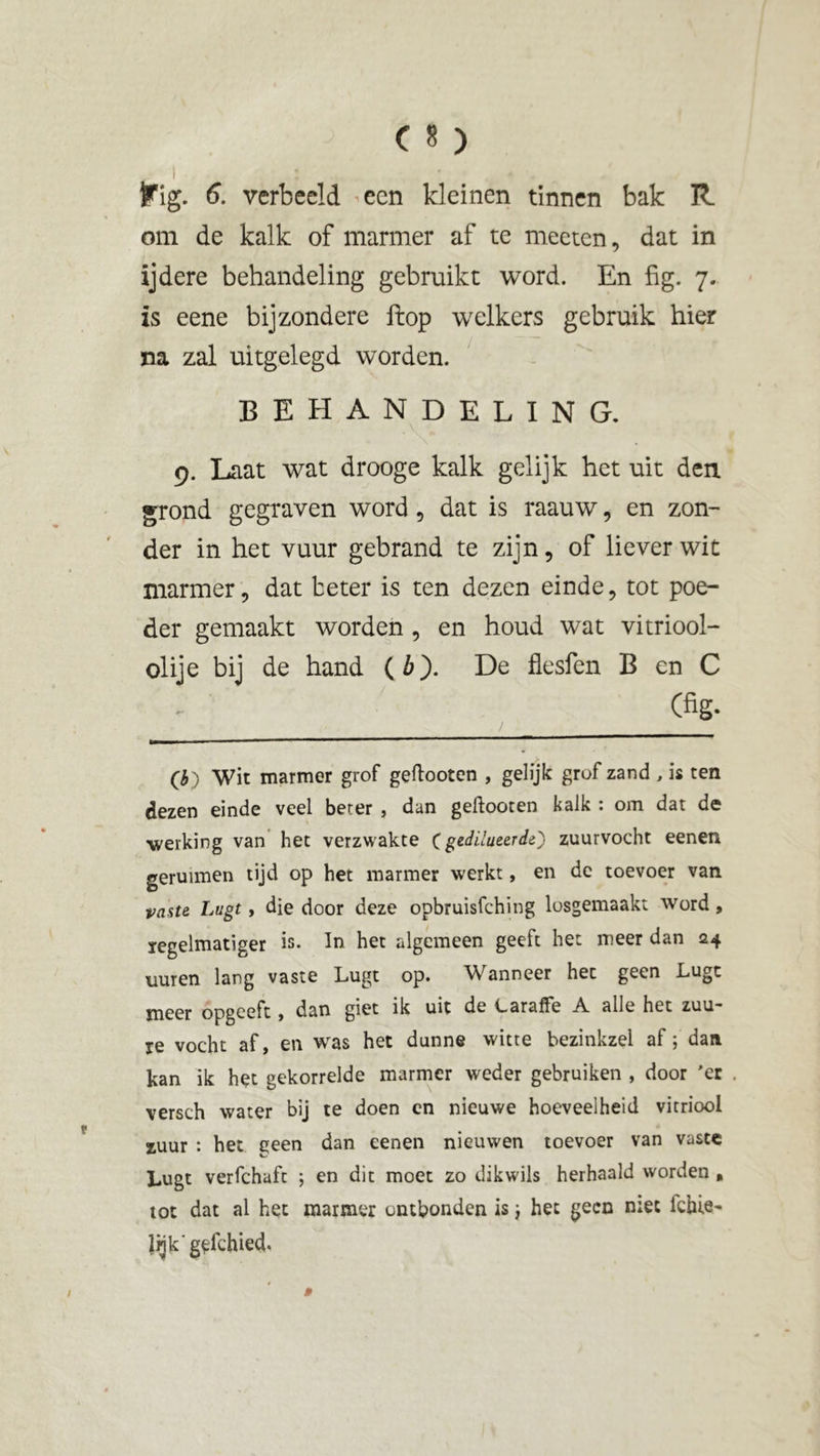 om de kalk of marmer af te meeten, dat in ïjdere behandeling gebruikt word. En fig. 7. is eene bijzondere ftop welkers gebruik hier na zal uitgelegd worden. behandeling. 9. Laat wat drooge kalk gelijk het uit den grond gegraven word, dat is raauw, en zon- der in het vuur gebrand te zijn, of liever wit marmer, dat beter is ten dezen einde, tot poe- der gemaakt worden , en houd wat vitriool- olie bij de hand (6). De flesfen B en C (fig. / O) Wit marmer grof geftooten , gelijk grof zand , is ten dezen einde veel beter , dan geftooten kalk : om dat de werking van het verzwakte ( gedilueerde') zuurvocht eenen geruimen tijd op het marmer werkt, en de toevoer van paste Lugt, die door deze opbruisfching losgemaakt word, ïegelmatiger is. In het algemeen geeft het meer dan 24 uuren lang vaste Lugt op. Wanneer hec geen Lugt meer opgeeft , dan giet ik uit de LarafFe A. alle het zuu- re vocht af, en was het dunne witte bezinkzel af; dan kan ik het gekorrelde marmer weder gebruiken , door 'er . versch water bij te doen en nieuwe hoeveelheid vitriool zuur : het geen dan eenen nieuwen toevoer van vaste Lugt verfchaft ; en dit moet zo dikwils herhaald worden , tot dat al het marmer ontbonden is} het geen mee ichie- lijk'gefchied.