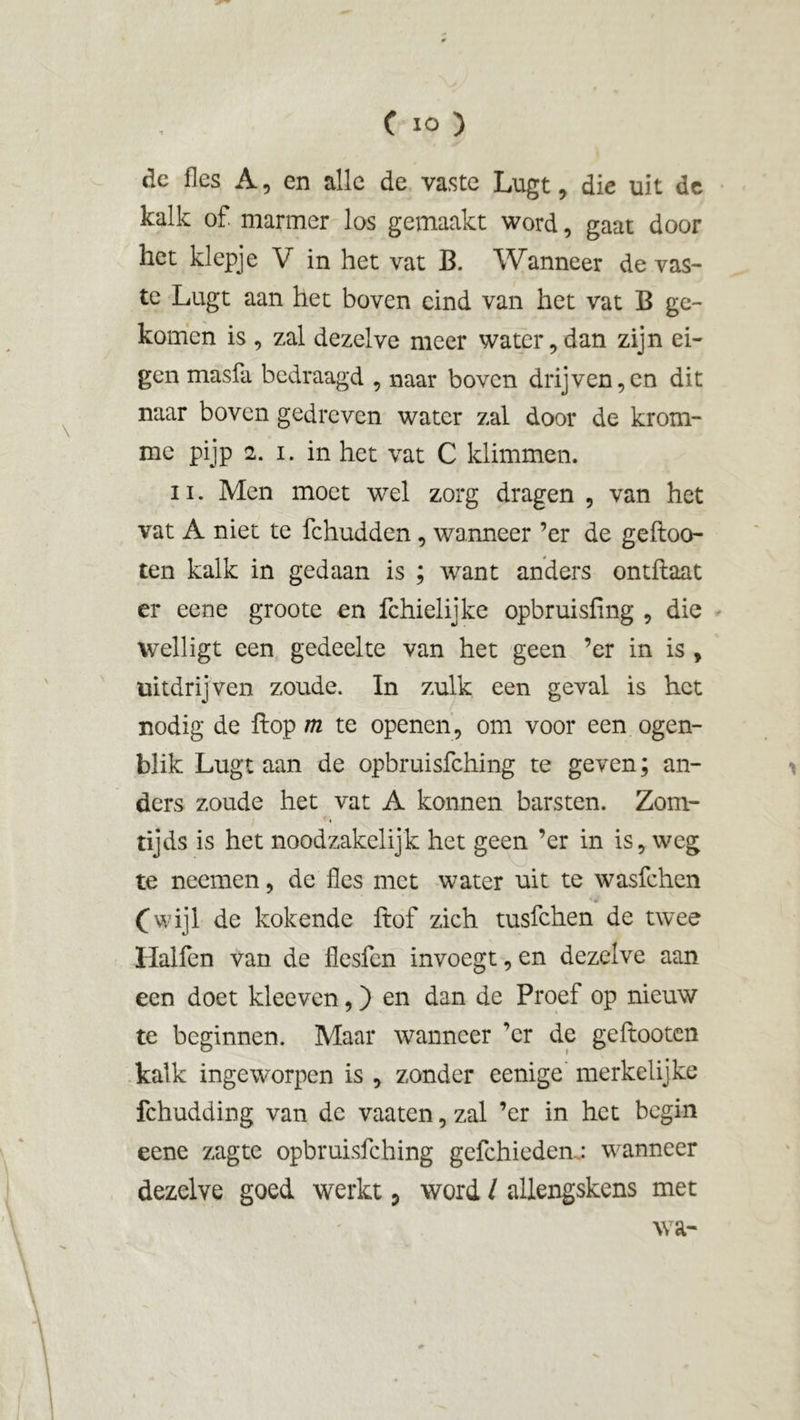 dc fles A, en alle de vaste Lugt, die uit de kalk of marmer los gemaakt word, gaat door het klepje V in het vat B. Wanneer de vas- te Lugt aan het boven eind van het vat B ge- komen is, zal dezelve meer water,dan zijn ei- gen masfa bedraagd , naar boven drijven,en dit naar boven gedreven water zal door de krom- me pijp 2. i. in het vat C klimmen. ii. Men moet wel zorg dragen , van het vat A niet te fchudden, wanneer ’er de geftoo- ten kalk in gedaan is ; want anders ontflaat er eene groote en fchielijke opbruisfing , die welligt een gedeelte van het geen ’er in is , uitdrijven zoude. In zulk een geval is het nodig de flop m te openen, om voor een ogen- blik Lugt aan de opbruisfehing te geven; an- ders zoude het vat A konnen barsten. Zom- tijds is het noodzakelijk het geen ’er in is, weg te neemen, de fles met water uit te wasfehen (wijl de kokende ftof zich tusfehen de twee Ilalfen van de flesfen invoegt, en dezelve aan een doet kleeven,) en dan de Proef op nieuw te beginnen. Maar wanneer er de geftooten kalk ingeworpen is , zonder eenige merkelijke fchudding van dc vaaten, zal ’er in het begin eene zagte opbruisfehing gefchieden: wanneer dezelve goed werkt 5 word / allengskens met