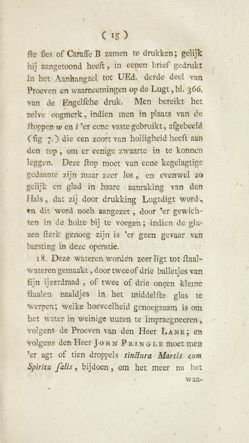 C 15 ) fte fles of Caraffe B zamen te drukken; gelijk hij aangetoond heeft, in eenen brief gedrukt in het Aanhangzel tot UEd. derde deel van Proeven en waarneemingen op de Lugt ,bl. 3 66. van de Engelfche druk. Men bereikt het zelve oogmerk, indien men in plaats van de iioppen w en i ’er eene vaste gebruikt, afgebeeld (fig 7.) die een zoortvan holligheid heeft aan den top, om er eenige zwaarte in te konnen leggen. Deze Hop moet van eene kegelagtige gedaante zijn maar zeer los, en evenwel zo gelijk cn glad in haare aanraking van den Hals, dat zij door drukking Lugtdigt word, tn dit word noch aangezet, door ’er gewich- ten in de holte bij te voegen; -indien de gla- zen ftcrk genoeg zijn is ’er geen gevaar van barsting in deze operatie. 18. Deze wateren worden zeer ligt tot ftaal- wateren gemaakt, door twee of drie balletjes van fijn ijzerdraad , of twee of drie on^en kleine ftaalen naaldjes in het middelfte glas te werpen; welke hoeveelheid genoegzaam is om het water in weinige uuren te Impraegneeren, volgens de Proeven van den Heer Lane; en volgens den Heer John Pringle moet men ’er agt of tien droppels tïniïiira Martls curn Spirit u Jalis, bijdoen, om het meer na het