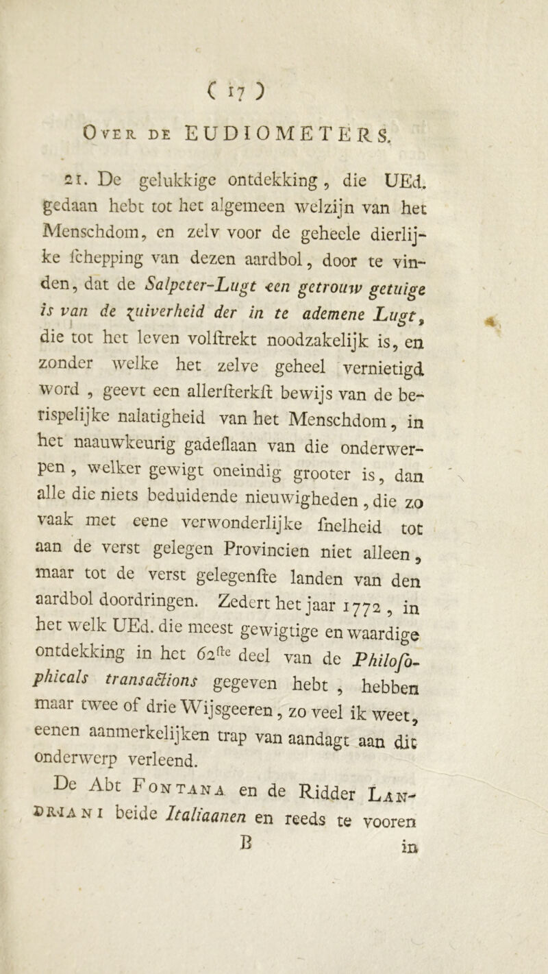 Over de EUDIOMETERS. 2i. De gelukkige ontdekking , die UEd. gedaan hebt tot het algemeen welzijn van het Menschdom, en zelv voor de geheele dierlij- ke fchepping van dezen aardbol, door te vin- den, dat de Salpcter-Lugt -een getrouw getuige is van de zuiverheid der in te ademene Lust o * die tot het leven volftrekt noodzakelijk is, en zonder welke het zelve geheel vernietigd word , geevt een allerfterkfL bewijs van de be- rispelijke nalatigheid van het Menschdom, in het naauwkeurig gadeüaan van die onderwer- pen , welker gewigt oneindig grooter is, dan ' x alle die niets beduidende nieuwigheden , die zo vaak met eene verwonderlijke fnelheid tot aan de verst gelegen Provinciën niet alleen, maar tot de verst gelegenfte landen van den aardbol doordringen. Zedert het jaar 1772 , in het welk UEd. die meest gewigtige en waardige ontdekking in het 6,2!,,: deel van de Philofo- phicals transaclions gegeven hebt , hebben maar twee of drie Wijsgeeren, zo veel ik weet, eenen aanmerkelijken trap van aandagt aan die onderwerp verleend. De Abt Fontana en de Ridder Lan- dman i beide Italiaanen en reeds te vooren B m