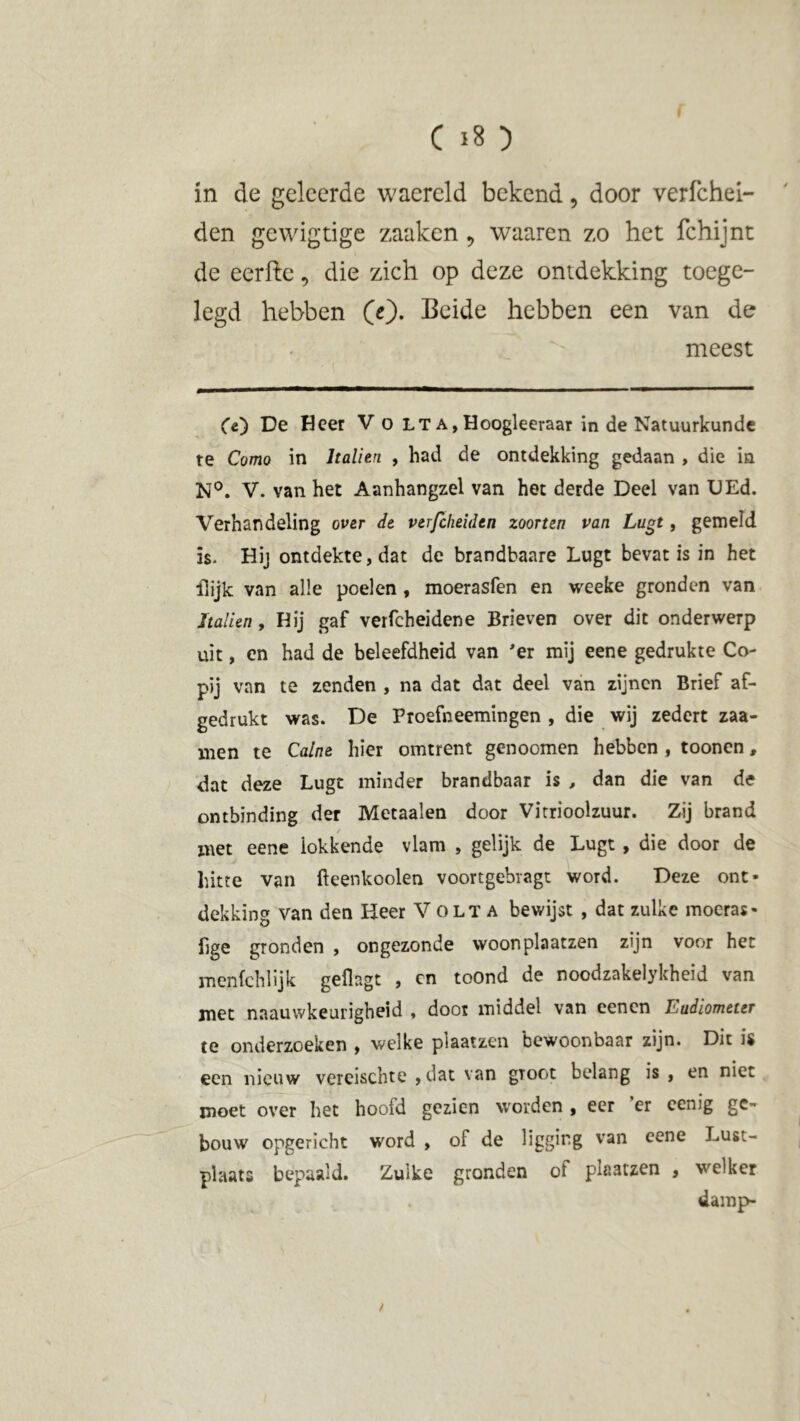 in de geleerde waereld bekend, door verfchel- den gewigtige zaakcn , waaren zo het fchijnt de eerfte, die zich op deze ontdekking toege- legd hebben (e). Beide hebben een van de meest Ce) De Heer V o lt a,Hoogleeraar in de Natuurkunde te Como in Italien , had de ontdekking gedaan , die in N°. V. van het Aanhangzel van het derde Deel van DEd. Verhandeling over de verfcheiden zoonen van Lugt, gemeld is- Hij ontdekte, dat de brandbaare Lugt bevat is in het ilijk van alle poelen , moerasfen en weeke gronden van Italien, Hij gaf verfcheidene Brieven over dit onderwerp uit, en had de beleefdheid van 'er mij eene gedrukte Co- pij van te zenden , na dat dat deel van zijnen Brief af- gedrukt was. De Proefneemingen , die wij zedert zaa- nien te Calne hier omtrent genoomen hebben , toonen, dat deze Lugt minder brandbaar is , dan die van de ontbinding der Metaalen door Vitrioolzuur. Zij brand met eene iokkende vlam , gelijk de Lugt , die door de hitte van fteenkoolen voortgebragt word. Deze ont- dekking van den Heer V olta bewijst , dat zulke moeras- fige gronden , ongezonde woonplaatzen zijn voor het menfchlijk geflagt , en toOnd de noodzakelykheid van met naauwkeurigheid , door middel van eenen Eudiometer te onderzoeken , welke plaatzen bewoonbaar zijn. Dit is een nieuw vereischte ,dat van groot belang is , en niet moet over het hoofd gezien worden , eer ’er eenig ge- bouw opgericht word , of de liggmg van cene Lust- plaats bepaald. Zulke gronden of plaatzen , welker damp- /