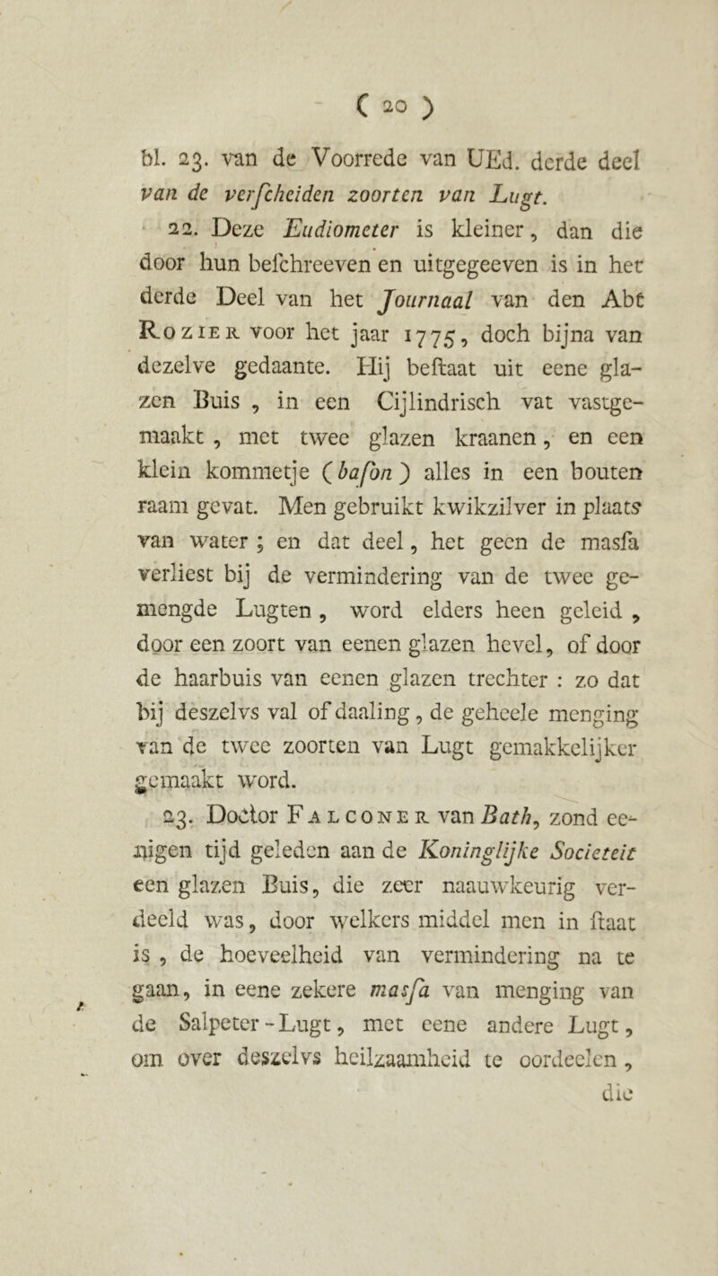 bl. 23. van de Voorrede van UEd. derde deel van de verfchciden zoorten van Lugt. 22. Deze Eudiometer is kleiner, dan die door hun befchreeven en uitgegeeven is in het derde Deel van het Journaal van den Abt Rozier voor het jaar 1775, doch bijna van dezelve gedaante. Hij beftaat uit eene gla- zen Buis , in een Cijlindrisch vat vastge- maakt , met twee glazen kraanen, en een klein kommetje Qbafbn^) alles in een houten raam gevat. Men gebruikt kwikzilver in plaats van water ; en dat deel, het geen de masfa verliest bij de vermindering van de twee ge- mengde Lugten , word elders heen geleid , door een zoort van eenen glazen hevel, of door de haarhuis van eenen glazen trechter : zo dat bij deszelvs val of daaling, de geheele menging van de twee zoorten van Lugt gemakkelijker gemaakt word. 23. Dodor Falconer vanBath, zond ee- fligen tijd geleden aan de Koninglijke Sociëteit een glazen Buis, die zeer naauwkeurig ver- deeld was, door welkers middel men in ftaat is , de hoeveelheid van vermindering na te gaan, in eene zekere masfa van menging van de Salpeter-Lugt, met eene andere Lugt, om over deszelvs heilzaamheid te oordeelen, die