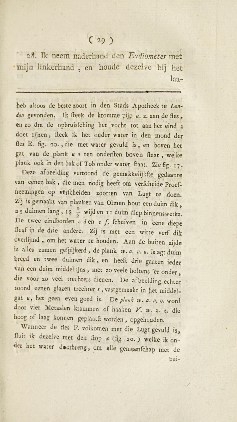 08. Ik neem naderhand den Eudiometer met mijn linkerhand , en houde dezelve bij het laa- heb altoos de beste zoort in den Stads Apotheek te Lo/i- don gevonden. Ik fteek de kromme pijp u. z. aan de fles, en zo dra de opbruisfehing het vocht tot aan het eind z doet rijzen, fteek ik het onder water in den mond der fles E. fig. qo. ,die met water gevuld is, en boven het gat van de plank a o ten onderften boven ftaat , welke plank ook in den bak of Tob onder water ftaat. Ziefig 17. Deze afbeelding vertoond de gemakkelijkfte gedaante van eenen bak , die men nodig heeft om verfcheide Proef- neemingen op vtrfcheiden zoorten van Lugt te doen. Zij is gemaakt van planken van Olmen hout een duim dik, 25 duimen lang ,13 ~ wijden 11 duim diep binnenswerks# De twee eindborden c d en e f, fchuiven in eene diepe fleut in de drie andere. Zij is met een witte verf dik overlijmd , om het water te houden. Aan de buiten zijde is alles zamen gefpijkerd , de plank w. a. 11. 0. is agt duim breed en twee duimen dik , en heeft drie gaaten ieder van een duim middellijns , met zo veele holtens 'eronder, die voor zo veel trechters dienen. De afbeelding echter toond eenen glazen trechter t ,vastgeraaakt in het middel- gat «, het geen even goed is. De plank a. n, o. word door vier Metaalen krammen of haaken V. w. 2. 2. die hoog of laag konnen geplaatft worden , opgehouden. Wanneer de fes F. volkomen met die Lugt gevuld is, Aait ik dezelve mee den flop * (%. 20.) welke ik on- dei het water d»LrbienS> om alle gemeenfehap met de bui-