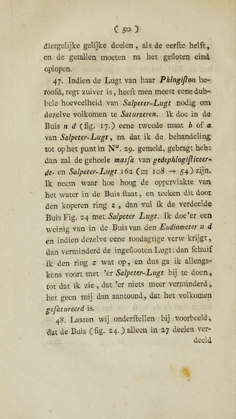 diergelijke gelijke deelen, als de eerfte helft, en de getallen moeten na het geiloten eind oplopen. 47. Indien de Lugt van haar Phlogijlon be- roofd, regt zuiver is, heeft men meest eene dub- bele hoeveelheid van Salpetcr-Lugt nodig om dezelve volkomen te Satureeren. Ik doe in de Buis n d (fig. 17.) eene tweede maat b of a van Salpcter-Lugt, na dat ik de behandeling tot op het punt in N°. 29. gemeld, gebragtheb: dan zal de geheele masfa van gedephlogijliceer- de- en Salpetcr-Lugt 162 108 -+• 54) zijn. Ik neem waar hoe hoog de oppervlakte van het water in de Buis Haat, en teeken dit door den koperen ring 2 , dan vul ik de verdeelde Buis Fig. 24 met Salpeter Lugt. Ik doe’er een weinig van in de Buis van den Eudiometer n d en indien dezelve eene roodagtige verw krijgt, dan verminderd de ingeflooten Lugt: dan fchuif ik den ring 2 wat op, en dus ga ik allengs- kens voort met ’er Salpetcr-Lugt bij te doen, tot dat ik zie , dat ’er niets meer verminderd, het o*een mij dan aantoond, dat het volkomen gefatureerd is. 48. Laaten wij onderftellen bij voorbeeld, dat de Buis (fig. 24.) alleen in 27 deelen ver- deeld