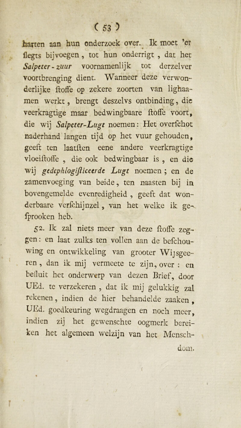 harten aan hun onderzoek over. Ik moet ’er * t ilegts bij voegen , tot hun onderrigt , dat het Salpeter-zuur voornamenlijk tot derzelver voortbrenging dient. Wanneer deze verwon- derlijke ftoffe op zekere zoorten van lighaa- men werkt, brengt deszelvs ontbinding, die veerkragtige maar bedwingbaare ftoffe voort, die wij Salpcter-Lugt noemen: Het overfchot naderhand langen tijd op het vuur gehouden, geeft ten laatften eene andere veerkragtige vloeiftoffe , die ook bedwingbaar is , en die wij gedephlogijïlceerde Lugt noemen ; en de zamenvoeging van beide, ten naasten bij in bovengemelde evenredigheid , geeft dat won- derbaare verfchijnzel, van het welke ik ge-*, fprooken heb. 52. Ik zal niets meer van deze ftoffe zeg- gen : en laat zulks ten vollen aan de befchou- wing en ontwikkeling van grooter Wijsgee- ren , dan ik mij vermeete te zijn, over : en beiluit het onderwerp van dezen Brief, door UEd. te verzekeren , dat ik mij gelukkig zal rekenen, indien de hier behandelde zaaken , UEd. goedkeuring wegdraagen en noch meer, indien zij het gewenschte oogmerk berei- ken het algemeen welzijn van het Mensch- doni. % f