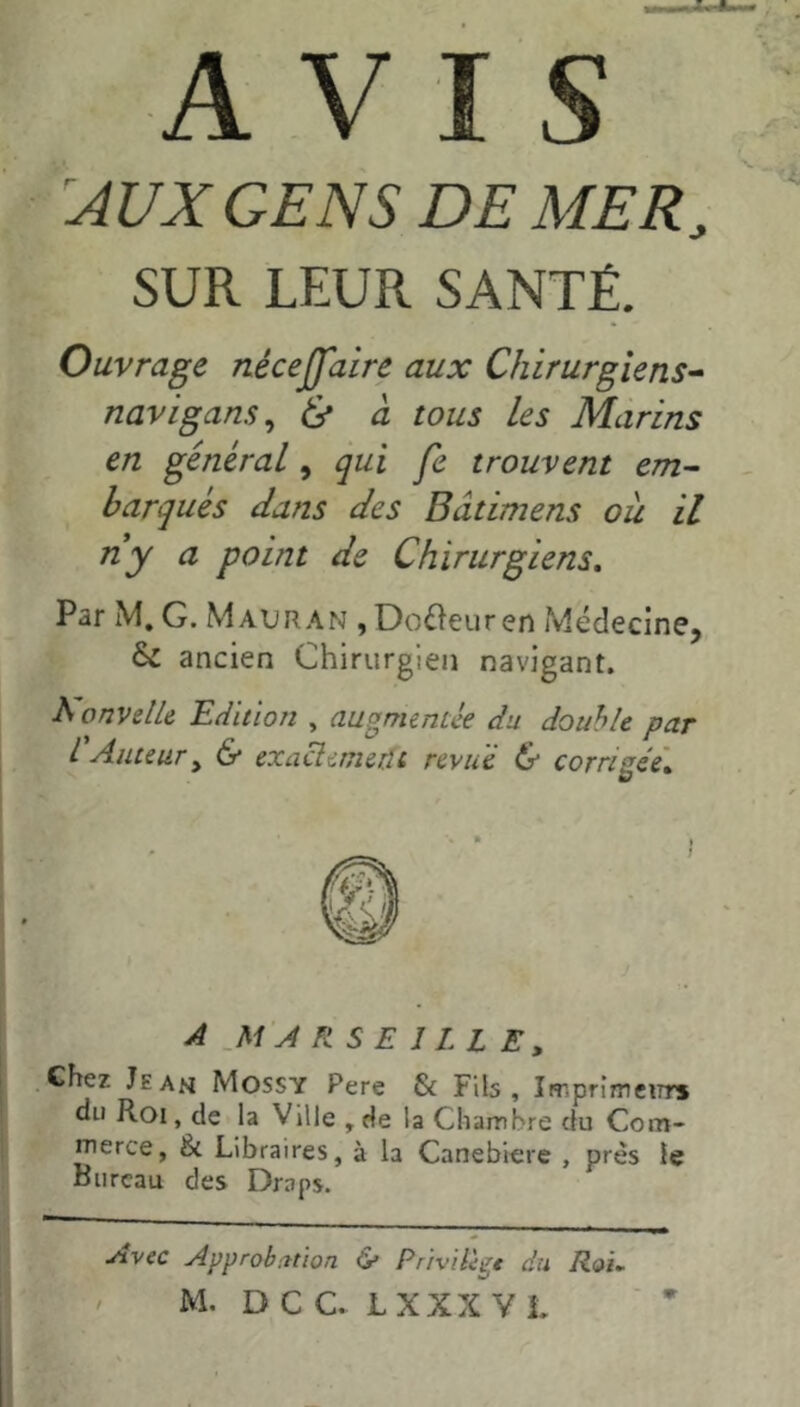 A V I S AUX GENS DE MER, SUR LEUR SANTÉ. Ouvrage nécejfaire aux Chirurgiens^ navigans^ 6* à tous les Marins en général ^ qui fe trouvent em^ barques dans des Bâtimens où il ny a point de Chirurgiens, Par M, G. Mauran , Douleur en Médecine, & ancien Chirurgien navigant. A onvelU Edition , augmentée du double par L Auteur y & exacîemedt revu e & corrigée'. A ,M'A RSE 1 LL Ey Chez Jean Mossy Pere & Fib , Imprimeurs du Roi, de la Ville ,de la Chambre du Corn- iTierce, & Libraires, à la Canebiere , près le Bureau des Draps. ^vec Approb:?tioa & Pr'rvdigt du Roi, M. DC C. L XXX VL