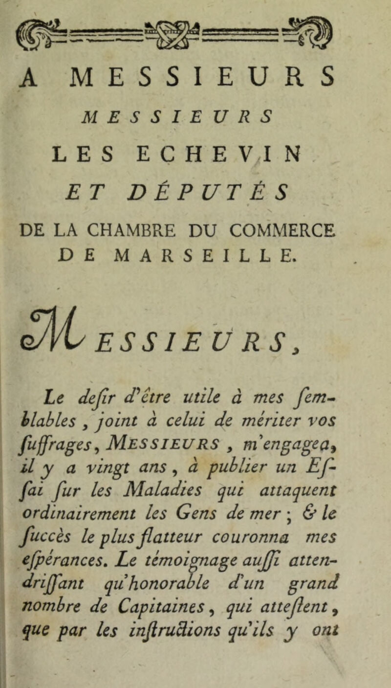 A MESSIEURS MESSIEURS LES EÇHEVIN ET DÉPUTÉS DE LA CHAMBRE DU COMMERCE DE MARSEILLE. ESSIEU RS, Le dejir d'être utile à mes fem^ hlables , joint à celui de mériter vos fuffrages^ Messieurs , rn engagea^ il y a vingt ans, à publier un Ef-- fai fur les Maladies qui attaquent ordinairement les Gens de mer ; & le fuccès le plus flatteur couronna mes efpérances. Le témoignage aujji atten- driffant quhonorable d'un grand nombre de Capitaines ^ qui atteflent, que par les injirudions quils y ont