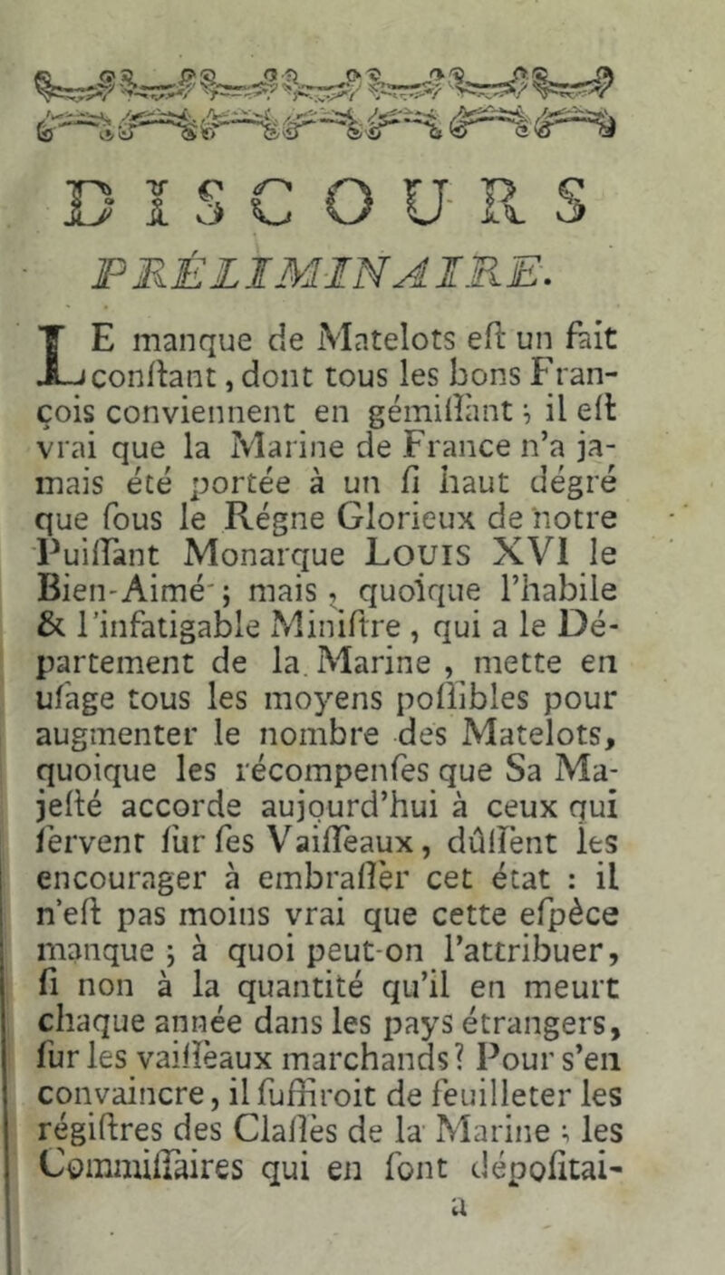 PRÉLIMINAIRE. Le manque de Matelots eR un fait conRant, dont tous les bons Fran- çois conviennent en gémiRhnt ^ il eR vrai que la Marine de France n’a ja- mais été portée à un fi haut dégré que fous le Régne Glorieux de notre PuiRant Monarque Louis XVI le Bien-Aimé'; mais, quoique l’habile & l’infatigable Miniftre , qui a le Dé- partement de la Marine , mette en ufage tous les moyens poüîbles pour augmenter le nombre des Matelots, quoique les récompenfes que Sa Ma- jeRé accorde aujourd’hui à ceux qui fervent fur fes VaiRèaux, dûlTènt les encourager à embrafièr cet état : il n’eR pas moins vrai que cette efpèce manque ; à quoi peut-on l’attribuer, fi non à la quantité qu’il en meurt chaque année dans les pays étrangers, fur les vaiRèaux marchands? Pour s’en convaincre, il fuffiroit de feuilleter les régiRres des ClaRès de la Marine ; les Cominiiraires qui en font dépofitai- a