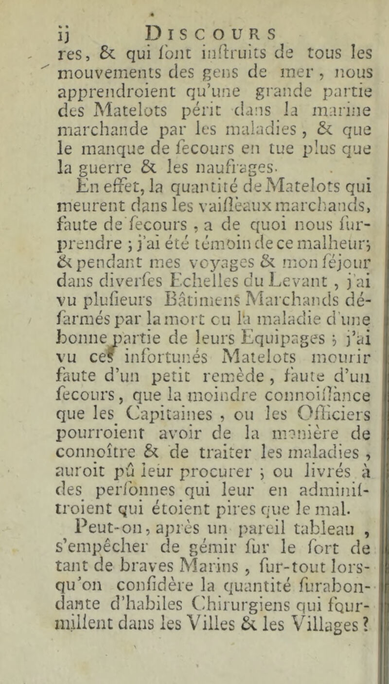 Discours res, &: qui font inflruits de tous les  mouvements des gens de mer , nous apprendroient qu’une grande partie des Matelots périt dans la marine marchande par les maladies, & que le manque de fecours en tue plus que la guerre & les naufrages. En effet, la quantité de Matelots qui meurent dans les vailîèauxmarchiands, faute de fècours , a de quoi nous lur- prendre ; j’ai été témoin de ce malheur^ ik pendant mes voyages & monféjour dans diverfes Echelles du Levant , j’ai vu plulîeurs BâtimenS Marchands dé- farméspar la mort eu l‘a maladie d'une 1 * 1 1 * * ) * faute d’un petit remède , faute d’un fecours, que la moindre connoillànce que les Capitaines , ou les Officiers pourroienr avoir de la m?nière de connoître & de traiter les maladies , auroit pu leur procurer j ou livrés à des perionnes qui leur en adminil- troient qui étoient pires que le mal. Peut-on, après un pareil tableau , s’empêcher de gémir fur le fort de tant de braves Marins , fur-tout lors- qu’on confidère la quantité furabon- dante d’habiles Chirurgiens qui four- millent dans les Villes à les Villages ?