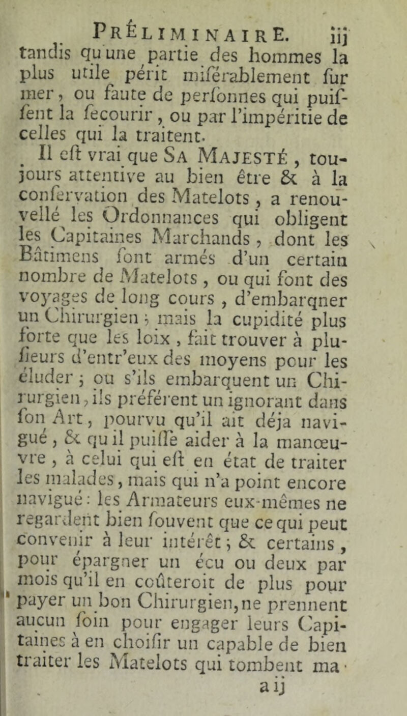 Préliminaire. îij tandis Qu une partie des hommes la plus utile périt mirérahlement fur mer, ou faute de perlbnnes qui puif- lènt la fecourir , ou par l’impéritie de celles qui la traitent. Il cft vrai que Sa Majesté , tou- jours attentive au bien être 5c à la confervation des Matelots, a renoii- vellé^ les Ordonnances qui obligent Capitaines Marchands, dont les Bâtimcns font armés d’un certain nombre de Matelots , ou qui font des voyages de loiig cours , d’embarqner un Chirurgien i, mais la cupidité plus forte que les loix , fait trouver à plu- fieurs d’entr’eux des moyens pour les éluder j ou s’ils embarquent un Chi- rurgien, ils préfèrent un ignorant dans fon Art, pourvu qu’il ait déjà navi- gue , & qu il puilîè aider à la manœu- vre , à celui qui eh en état de traiter les malades, mais qui n’a point encore navigué: les Armateurs eux-mêmes ne regardent bien fouvent que ce qui peut convenir a leur intérêt ; 5c certains, pour épargner un écu ou deux par mois qu’il en coûteroit de plus pour ' payer un bon Chirurgien,ne prennent aucun foin pour engager leurs Capi- taines à en choifir un capable de bien traiter les Matelots qui tombent ma • aij