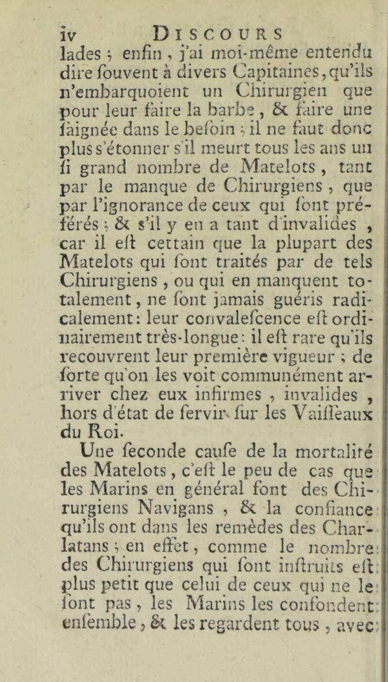 lades 7 enfin , j ai moi-même entendu i dire fouvent à divers Capitaines,qu’ils ! n’embarquoient un Chirurgien que ' pour leur faire la barbe , & faire une : làignée dans le belbin ; il ne faut donc ; plus s’étonner s'il meurt tous les ans un fi grand nombre de Matelots, tant par le manque de Chirurgiens, que : par l’ignorance de ceux qui font pré- férés 7 St s’il y en a tant d’invalides , . car il eh certain que la plupart des Matelots qui font traités par de tels Chirurgiens , ou qui en manquent to- talement , ne font jamais guéris radi- calement: leur convalefcence efi: ordi- nairement très-longue; il efi rare qu'ils recouvrent leur première vigueur ; de forte qu’on les voit communément ar- river chez eux infirmes , invalides , hors d'état de fervii^fur les Vailîèaux du Roi. Une fécondé caufe de la mortalité des Matelots, c’efi: le peu de cas que les Marins en général font des Chi- rurgiens Navigans , & la confiance- qu’ils ont dans les remèdes des Char- latans 7 en effet 7 comme le nombre: des Chirurgiens qui Ibnt infiruits ell. plus petit que celui de ceux qui ne le- font pas 7 les Marins les coîifondent: enièmble j & les regardent tous, avec;
